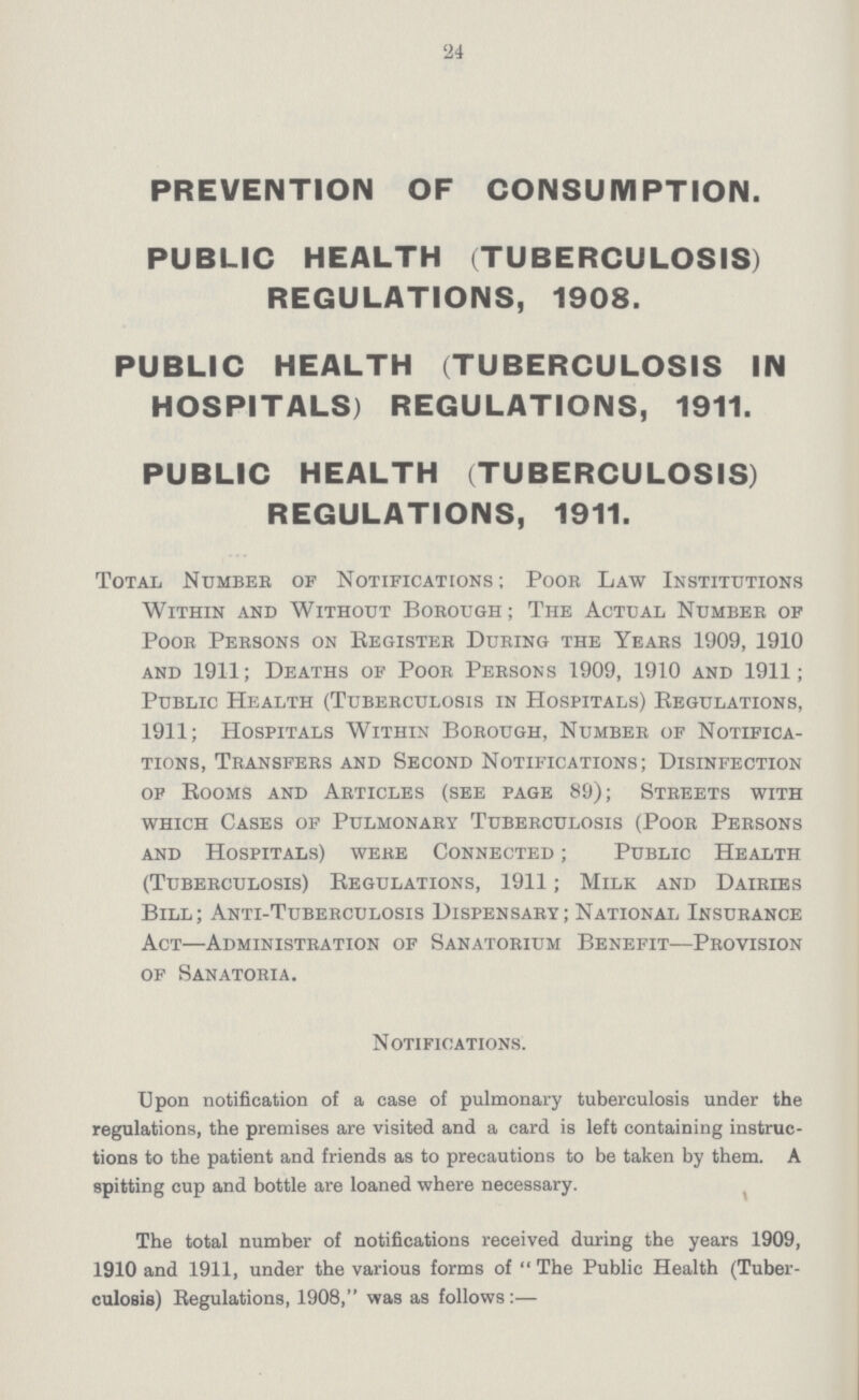 '24 PREVENTION OF CONSUMPTION. PUBLIC HEALTH (TUBERCULOSIS) REGULATIONS, 1908. PUBLIC HEALTH (TUBERCULOSIS IN HOSPITALS) REGULATIONS, 1911. PUBLIC HEALTH (TUBERCULOSIS) REGULATIONS, 1911. Total Number of Notifications ; Poor Law Institutions Within and Without Borough; The Actual Number of Poor Persons on Eegister During the Years 1909, 1910 and 1911; Deaths of Poor Persons 1909, 1910 and 1911; Public Health (Tuberculosis in Hospitals) Regulations, 1911; Hospitals Within Borough, Number of Notifica tions, Transfers and Second Notifications; Disinfection of Booms and Articles (see page 89); Streets with which Cases of Pulmonary Tuberculosis (Poor Persons and Hospitals) were Connected ; Public Health (Tuberculosis) Begulations, 1911; Milk and Dairies Bill; Anti-Tuberculosis Dispensary; National Insurance Act—Administration of Sanatorium Benefit—Provision of Sanatoria. Notifications. Upon notification of a case of pulmonary tuberculosis under the regulations, the premises are visited and a card is left containing instruc tions to the patient and friends as to precautions to be taken by them. A spitting cup and bottle are loaned where necessary. The total number of notifications received during the years 1909, 1910 and 1911, under the various forms of The Public Health (Tuber culosis) Begulations, 1908, was as follows :—