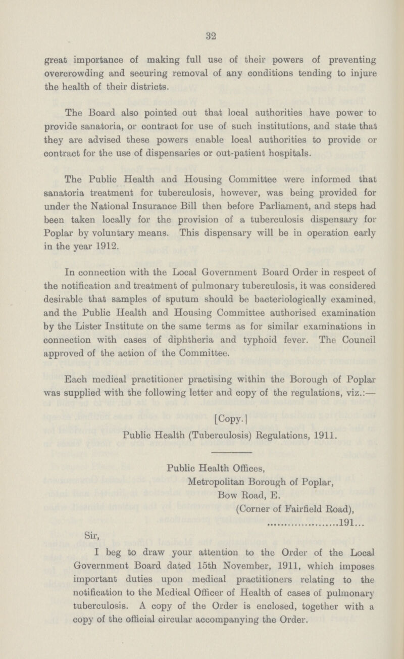 32 great importance of making full use of their powers of preventing overcrowding and securing removal of any conditions tending to injure the health of their districts. The Board also pointed out that local authorities have power to provide sanatoria, or contract for use of such institutions, and state that they are advised these powers enable local authorities to provide or contract for the use of dispensaries or out-patient hospitals. The Public Health and Housing Committee were informed that sanatoria treatment for tuberculosis, however, was being provided for under the National Insurance Bill then before Parliament, and steps had been taken locally for the provision of a tuberculosis dispensary for Poplar by voluntary means. This dispensary will be in operation early in the year 1912. In connection with the Local Government Board Order in respect of the notification and treatment of pulmonary tuberculosis, it was considered desirable that samples of sputum should be bacteriologically examined, and the Public Health and Housing Committee authorised examination by the Lister Institute on the same terms as for similar examinations in connection with cases of diphtheria and typhoid fever. The Council approved of the action of the Committee. Each medical practitioner practising within the Borough of Poplar was supplied with the following letter and copy of the regulations, viz.:— [Copy. | Public Health (Tuberculosis) Regulations, 1911. Public Health Offices, Metropolitan Borough of Poplar, Bow Road, E. (Corner of Fairfield Road), 191... Sir, I beg to draw your attention to the Order of the Local Government Board dated 15th November, 1911, which imposes important duties upon medical practitioners relating to the notification to the Medical Officer of Health of cases of pulmonary tuberculosis. A copy of the Order is enclosed, together with a copy of the official circular accompanying the Order.