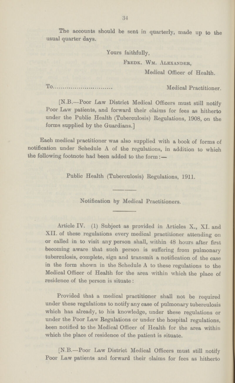 34 The accounts should be sent in quarterly, made up to the usual quarter days. Yours faithfully, Fkedk. Wm. Alexander, Medical Officer of Health. To Medical Practitioner. [N.B.—Poor Law District Medical Officers must still notify Poor Law patients, and forward their claims for fee3 as hitherto under the Public Health (Tuberculosis) Regulations, 1908, on the forms supplied by the Guardians.] Each medical practitioner was also supplied with a book of forms of notification under Schedule A of the regulations, in addition to which the following footnote had been added to the form :— Public Health (Tuberculosis) Regulations, 1911. Notification by Medical Practitioners. Article IV. (1) Subject as provided in Articles X., XI. and XII. of these regulations every medical practitioner attending on or called in to visit any person shall, within 48 hours after first becoming aware that such person is suffering from pulmonary tuberculosis, complete, sign and transmit a notification of the case in the form shown in the Schedule A to these regulations to the Medical Officer of Health for the area within which the place of residence of the person is situate : Provided that a medical practitioner shall not be required under these regulations to notify any case of pulmonary tuberculosis which has already, to his knowledge, under these regulations or under the Poor Law Regulations or under the hospital regulations, been notified to the Medical Officer of Health for the area within which the place of residence of the patient is situate. [N.B.—Poor Law District Medical Officers must still notify Poor Law patients and forward their claims for fees as hitherto