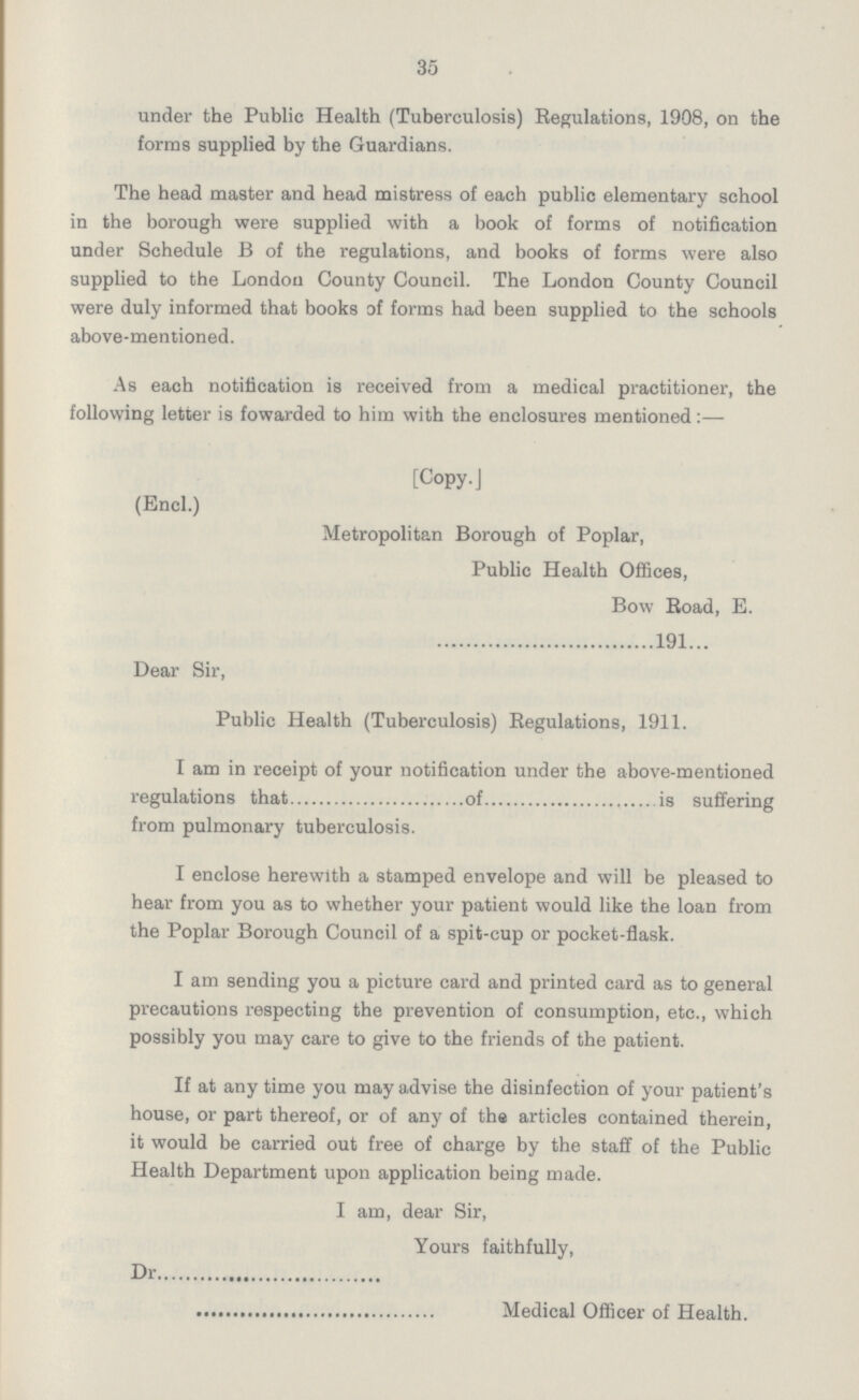 35 under the Public Health (Tuberculosis) Regulations, 1908, on the forms supplied by the Guardians. The head master and head mistress of each public elementary school in the borough were supplied with a book of forms of notification under Schedule B of the regulations, and books of forms were also supplied to the London County Council. The London County Council were duly informed that books of forms had been supplied to the schools above-mentioned. As each notification is received from a medical practitioner, the following letter is fowarded to him with the enclosures mentioned:— [Copy. J (Encl.) Metropolitan Borough of Poplar, Public Health Offices, Bow Boad, E. 191... Dear Sir, Public Health (Tuberculosis) Regulations, 1911. I am in receipt of your notification under the above-mentioned regulations that of is suffering from pulmonary tuberculosis. I enclose herewith a stamped envelope and will be pleased to hear from you as to whether your patient would like the loan from the Poplar Borough Council of a spit-cup or pocket-flask. I am sending you a picture card and printed card as to general precautions respecting the prevention of consumption, etc., which possibly you may care to give to the friends of the patient. If at any time you may advise the disinfection of your patient's house, or part thereof, or of any of the articles contained therein, it would be carried out free of charge by the staff of the Public Health Department upon application being made. I am, dear Sir, Yours faithfully, Dr Medical Officer of Health.