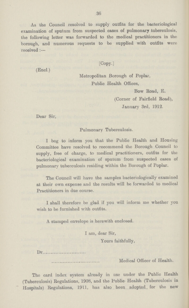 36 As the Council resolved to supply outfits for the bacteriological examination of sputum from suspected cases of pulmonary tuberculosis, the following letter was forwarded to the medical practitioners in the borough, and numerous requests to be supplied with outfits were received :— (Encl.) Dear Sir, [Copy.] Metropolitan Borough of Poplar, Public Health Offices, Bow Boad, E. (Corner of Fairfield Boad), January 3rd, 1912. Pulmonary Tuberculosis. I beg to inform you that the Public Health and Housing Committee have resolved to recommend the Borough Council to supply, free of charge, to medical practitioners, outfits for the bacteriological examination of sputum from suspected cases of pulmonary tuberculosis residing within the Borough of Poplar. The Council will have the samples bacteriologically examined at their ovvn expense and the results will be forwarded to medical Practitioners in due course. I shall therefore be glad if you will inform me whether you wish to be furnished with outfits. A stamped envelope is herewith enclosed. I am, dear Sir, Yours faithfully, Dr Medical Officer of Health. The card index system already in use under the Public Health (Tuberculosis) Begulations, 1908, and the Public Health (Tuberculosis in Hospitals) Begulations, 1911, has also been adopted, for the new