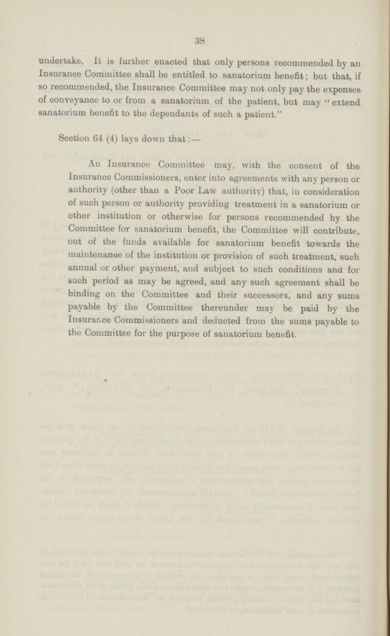 38 undertake, It is further enacted that only persons recommended by an Insurance Committee shall be entitled to sanatorium benefit; but that, if so recommended, the Insurance Committee may not only pay the expenses of conveyance to or from a sanatorium of the patient, but may “extend sanatorium benefit to the dependants of such a patient. Section 64 (4) lays down that:— An Insurance Committee may, with the consent of the Insurance Commissioners, enter into agreements with any person or authority (other than a Poor Law authority) that, in consideration of such person or authority providing treatment in a sanatorium or other institution or otherwise for persons recommended by the Committee for sanatorium benefit, the Committee will contribute, out of the funds available for sanatorium benefit towards the maintenance of the institution or provision of such treatment, such annual or other payment, and subject to such conditions and for such period as may be agreed, and any such agreement shall be binding on the Committee and their successors, and any sums payable by the Committee thereunder may be paid by the Insurance Commissioners and deducted from the sums payable to the Committee for the purpose of sanatorium benefit.