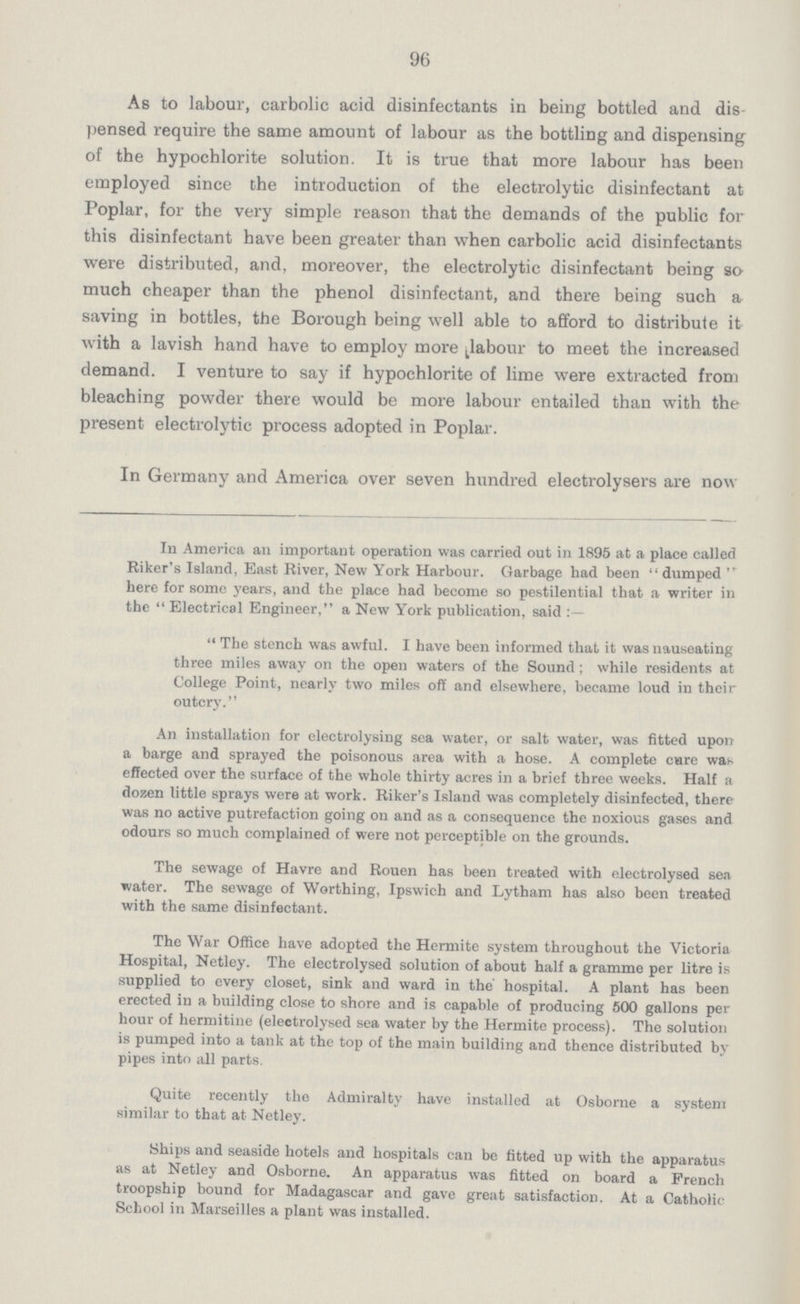 96 As to labour, carbolic acid disinfectants in being bottled and dis pensed require the same amount of labour as the bottling and dispensing of the hypochlorite solution. It is true that more labour has been employed since the introduction of the electrolytic disinfectant at Poplar, for the very simple reason that the demands of the public for this disinfectant have been greater than when carbolic acid disinfectants were distributed, and, moreover, the electrolytic disinfectant being so much cheaper than the phenol disinfectant, and there being such a saving in bottles, the Borough being well able to afford to distribute it with a lavish hand have to employ more ^labour to meet the increased demand. I venture to say if hypochlorite of lime were extracted from bleaching powder there would be more labour entailed than with the present electrolytic process adopted in Poplar. In Germany and America over seven hundred electrolysers are now In America an important operation was carried out in 1895 at a place called Riker's Island, East River, New York Harbour. Garbage had been dumped  here for some years, and the place had become so pestilential that a writer in the  Electrical Engineer, a New York publication, said :  The stench was awful. I have been informed that it was nauseating three miles away on the open waters of the Sound; while residents at College Point, nearly two miles oft' and elsewhere, became loud in their outcry. An installation for electrolysing sea water, or salt water, was fitted upon a barge and sprayed the poisonous area with a hose. A complete care was effected over the surface of the whole thirty acres in a brief three weeks. Half a dozen little sprays were at work. Riker's Island was completely disinfected, there was no active putrefaction going on and as a consequence the noxious gases and odours so much complained of were not perceptible on the grounds. The sewage of Havre and Rouen has been treated with electrolysed sea water. The sewage of Worthing, Ipswich and Lytham has also been treated with the same disinfectant. The War Office have adopted the Hermite system throughout the Victoria Hospital, Netley. The electrolysed solution of about half a gramme per litre is supplied to every closet, sink and ward in the hospital. A plant has been erected in a building close to shore and is capable of producing 500 gallons per hour of hermitine (electrolysed sea water by the Hermite process). The solution is pumped into a tank at the top of the main building and thence distributed by pipes into all parts. Quite recently the Admiralty have installed at Osborne a system similar to that at Netley. Ships and seaside hotels and hospitals can be fitted up with the apparatus as at Netley and Osborne. An apparatus was fitted on board a French troopship bound for Madagascar and gave great satisfaction. At a Catholic School in Marseilles a plant was installed.