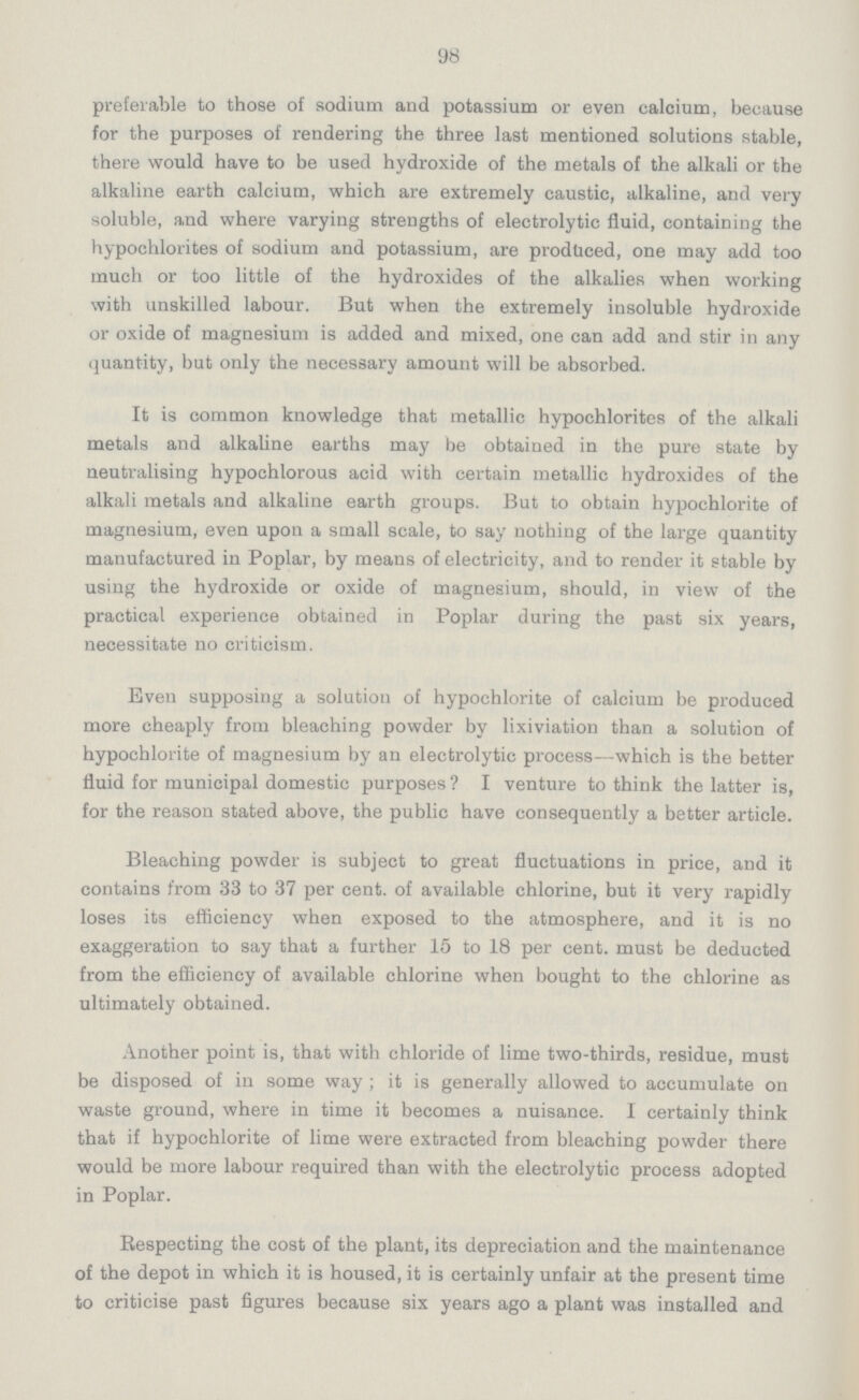 98 preferable to those of sodium and potassium or even calcium, because for the purposes of rendering the three last mentioned solutions stable, there would have to be used hydroxide of the metals of the alkali or the alkaline earth calcium, which are extremely caustic, alkaline, and very soluble, and where varying strengths of electrolytic fluid, containing the hypochlorites of sodium and potassium, are produced, one may add too much or too little of the hydroxides of the alkalies when working with unskilled labour. But when the extremely insoluble hydroxide or oxide of magnesium is added and mixed, one can add and stir in any quantity, but only the necessary amount will be absorbed. It is common knowledge that metallic hypochlorites of the alkali metals and alkaline earths may be obtained in the pure state by neutralising hypochlorous acid with certain metallic hydroxides of the alkali metals and alkaline earth groups. But to obtain hypochlorite of magnesium, even upon a small scale, to say nothing of the large quantity manufactured in Poplar, by means of electricity, and to render it stable by using the hydroxide or oxide of magnesium, should, in view of the practical experience obtained in Poplar during the past six years, necessitate no criticism. Even supposing a solution of hypochlorite of calcium be produced more cheaply from bleaching powder by lixiviation than a solution of hypochlorite of magnesium by an electrolytic process—which is the better fluid for municipal domestic purposes? I venture to think the latter is, for the reason stated above, the public have consequently a better article. Bleaching powder is subject to great fluctuations in price, and it contains from 33 to 37 per cent, of available chlorine, but it very rapidly loses its efficiency when exposed to the atmosphere, and it is no exaggeration to say that a further 15 to 18 per cent, must be deducted from the efficiency of available chlorine when bought to the chlorine as ultimately obtained. Another point is, that with chloride of lime two-thirds, residue, must be disposed of in some way ; it is generally allowed to accumulate on waste ground, where in time it becomes a nuisance. I certainly think that if hypochlorite of lime were extracted from bleaching powder there would be more labour required than with the electrolytic process adopted in Poplar. Respecting the cost of the plant, its depreciation and the maintenance of the depot in which it is housed, it is certainly unfair at the present time to criticise past figures because six years ago a plant was installed and