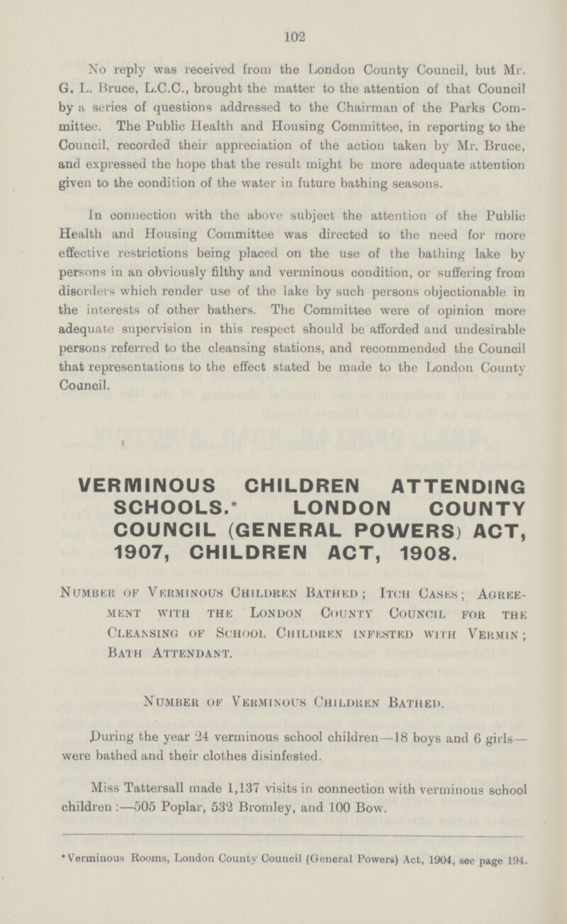 102 No reply was received from the London County Council, but Mr. G. L. Bruce, L.C.C., brought the matter to the attention of that Council by a series of questions addressed to the Chairman of the Parks Com mittee. The Public Health and Housing Committee, in reporting to the Council, recorded their appreciation of the action taken by Mr. Bruce, and expressed the hope that the result might be more adequate attention given to the condition of the water in future bathing seasons. In connection with the above subject the attention of the Public Health and Housing Committee was directed do the need for more effective restrictions being placed on the use of the bathing lake by persons in an obviously filthy and verminous condition, or suffering from disorders which render use of the lake by such persons objectionable in the interests of other bathers. The Committee were of opinion more adequate supervision in this respect should be afforded and undesirable persons referred to the cleansing stations, and recommended the Council that representations to the effect stated be made to the London County Council. VERMINOUS CHILDREN ATTENDING SCHOOLS.* LONDON COUNTY COUNCIL (GENERAL POWERS) ACT, 1907, CHILDREN ACT, 1908. Number of Verminous Children Bathed; Itch Cases; Agree ment with the London County Council for the Cleansing of School Children infested with Vermin; Bath Attendant. Number of Verminous Children Bathed. .During the year 24 verminous school children—18 boys and 6 girls— were bathed and their clothes disinfested. Miss Tattersall made 1,137 visits in connection with verminous school children:—505 Poplar, 532 Bromley, and 100 Bow. *Verminous Rooms, London County Council (General Powers) Act, 1904, sec page 194.