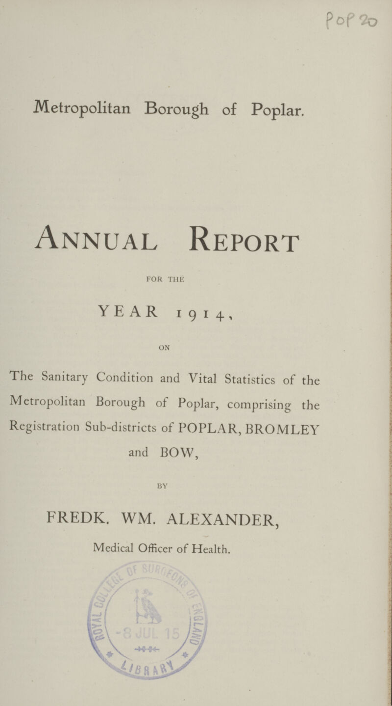 PoP 20 Metropolitan Borough of Poplar. Annual Report for the YEAR 1914, on The Sanitary Condition and Vital Statistics of the Metropolitan Borough of Poplar, comprising the Registration Sub-districts of POPLAR, BROMLEY and BOW, by FREDK. WM. ALEXANDER, Medical Officer of Health.