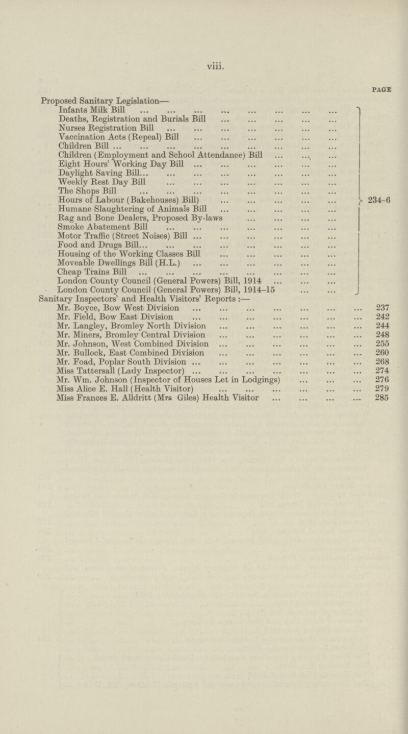 viii. PAGE Proposed Sanitary Legislation— Infants Milk Bill Deaths, Registration and Burials Bill Nurses Registration Bill Vaccination Acts (Repeal) Bill Children Bill Children (Employment and School Attendance) Bill Eight Hours' Working Day Bill Daylight Saving Bill Weekly Rest Day Bill The Shops Bill Hours of Labour (Bakehouses) Bill) 234-6 Humane Slaughtering of Animals Bill Rag and Bone Dealers, Proposed By-laws Smoke Abatement Bill Motor Traffic (Street Noises) Bill Food and Drugs Bill Housing of the Working Classes Bill Moveable Dwellings Bill (H.L.) Cheap Trains Bill London County Council (General Powers) Bill, 1914 London County Council (General Powers) Bill, 1914-15 Sanitary Inspectors' and Health Visitors' Reports:— Mr. Boyce, Bow West Division 237 Mr. Field, Bow East Division 242 Mr. Langley, Bromley North Division 244 Mr. Miners, Bromley Central Division 248 Mr. Johnson, West Combined Division 255 Mr. Bullock, East Combined Division 260 Mr. Foad, Poplar South Division 268 Miss Tattersall (Lady Inspector) 274 Mr. Wm. Johnson (Inspector of Houses Let in Lodgings) 276 Miss Alice E. Hall (Health Visitor) 279 Miss Frances E. Alldritt (Mrs Giles) Health Visitor 285