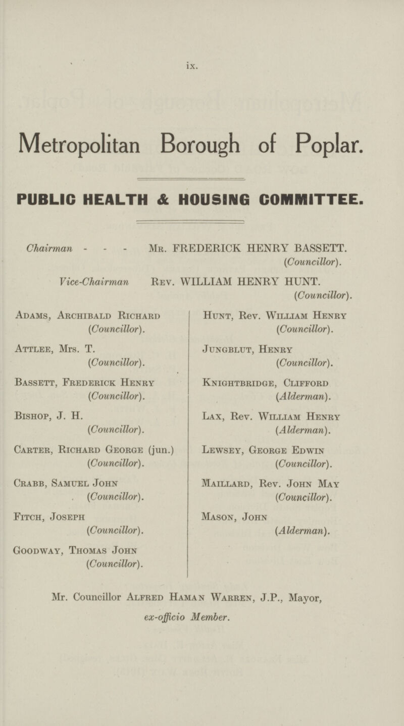 ix. Metropolitan Borough of Poplar. PUBLIC HEALTH & HOUSING COMMITTEE. Chairman Mr. FREDERICK HENRY BASSETT. (Councillor). Vice-Chairman Rev. WILLIAM HENRY HUNT. (Councillor). Adams, Archibald Richard (Councillor). Attlee, Mrs. T. (Councillor). Bassett, Frederick Henry (Councillor). Bishop, J. H. (Councillor). Carter, Richard George (jun.) (Councillor). Crabb, Samuel John (Councillor). Fitch, Joseph (Councillor). Goodway, Thomas John (Councillor). Hunt, Rev. William Henry (Councillor). Jungblut, Henry (Councillor). Knightbridge, Clifford (Alderman). Lax, Rev. William Henry (Alderman). Lewsey, George Edwin (Councillor). Maillard, Rev. John May (Councillor). Mason, John (Alderman). Mr. Councillor Alfred Haman Warren, J.P., Mayor, ex-officio Member.