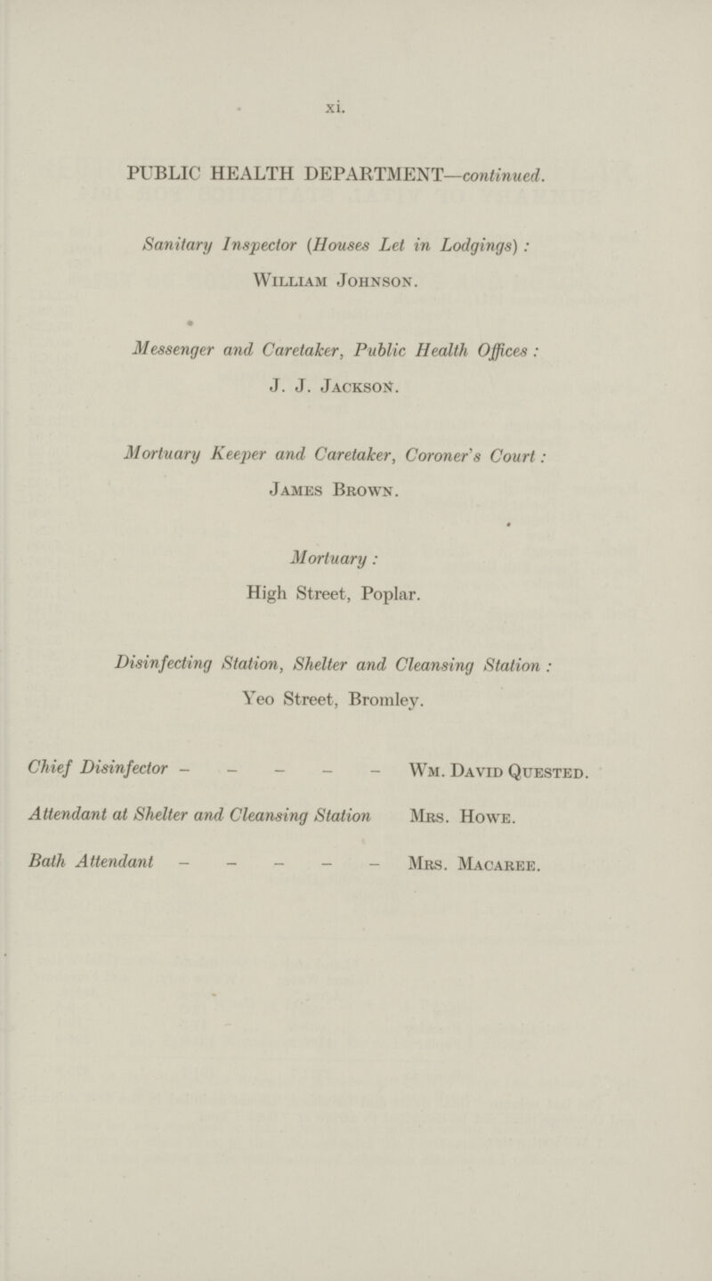 xi. PUBLIC HEALTH DEPARTMENT—continued. Sanitary Inspector (Houses Let in Lodgings): William Johnson. Messenger and Caretaker, Public Health Offices: J. J. Jackson. Mortuary Keeper and Caretaker, Coroner's Court: James Brown. Mortuary: High Street, Poplar. Disinfecting Station, Shelter and Cleansing Station: Yeo Street, Bromley. Chief Disinfector Wm. David Quested. Attendant at Shelter and Cleansing Station Mrs. Howe. Bath Attendant Mrs. Macaree.