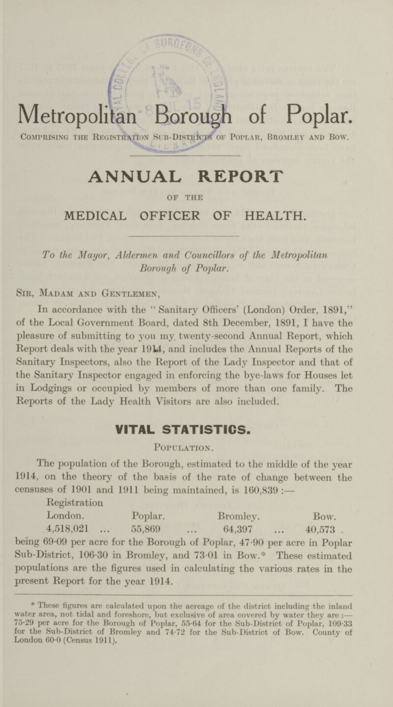 I.. Metropolitan Borough of Poplar. Comprising the Registration sub-Districts of Poplar, Bromley and Bow. ANNUAL REPORT of the MEDICAL OFFICER OF HEALTH. To the Mayor, Aldermen and Councillors of the Metropolitan Borough of Poplar. Sir, Madam and Gentlemen, In accordance with the Sanitary Officers' (London) Order, 1891, of the Local Government Board, dated 8th December, 1891, I have the pleasure of submitting to you my. twenty-second Annual Report, which Report deals with the year 1914, and includes the Annual Reports of the Sanitary Inspectors, also the Report of the Lady Inspector and that of the Sanitary Inspector engaged in enforcing the bye-laws for Houses let in Lodgings or occupied by members of more than one family. The Reports of the Lady Health Visitors are also included. VITAL STATISTICS. Population. The population of the Borough, estimated to the middle of the year 1914, on the theory of the basis of the rate of change between the censuses of 1901 and 1911 being maintained, is 160,839: Registration London. Poplar. Bromley. Bow. 4,518,021 55,869 64,397 40,573 being 69.09 per acre for the Borough of Poplar, 47.90 per acre in Poplar Sub-District, 106.30 in Bromley, and 73.01 in Bow.* These estimated populations are the figures used in calculating the various rates in the present Report for the year 1914. * These figures are calculated upon the acreage of the district including the inland water area, not tidal and foreshore, but exclusive of area covered by water they are : 75.29 per acre for the Borough of Poplar, 55.64 for the Sub-District of Poplar, 109.33 for the Sub-District of Bromley and 74.72 for the Sub-District of Bow. County of London 60.0 (Census 1911).