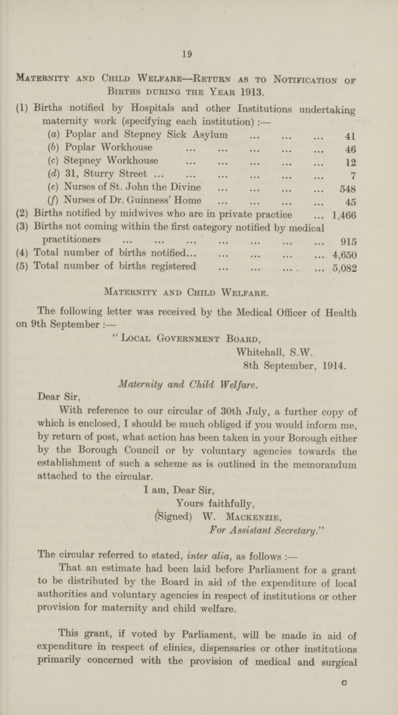 19 Maternity and Child Welfare—Return as to Notification of Births during the Year 1913. (1) Births notified by Hospitals and other Institutions undertaking maternity work (specifying each institution) :— (a) Poplar and Stepney Sick Asylum 41 (b) Poplar Workhouse 46 (c) Stepney Workhouse 12 (d) 31, Sturry Street 7 (e) Nurses of St. John the Divine 548 (f) Nurses of Dr. Guinness' Home 45 (2) Births notified by mid wives who are in private practice 1,466 (3) Births not coming within the first category notified by medical practitioners 915 (4) Total number of births notified 4,650 (5) Total number of births registered 5,082 Maternity and Child Welfare. The following letter was received by the Medical Officer of Health on 9th September :—  Local Government Board, Whitehall, S.W. 8th September, 1914. Maternity and Child Welfare. Dear Sir, With reference to our circular of 30th July, a further copy of which is enclosed, I should be much obliged if you would inform me, by return of post, what action has been taken in your Borough either by the Borough Council or by voluntary agencies towards the establishment of such a scheme as is outlined in the memorandum attached to the circular. I am, Dear Sir, Yours faithfully, (Signed) W. Mackenzie, For Assistant Secretary. The circular referred to stated, inter alia, as follows :— That an estimate had been laid before Parliament for a grant to be distributed by the Board in aid of the expenditure of local authorities and voluntary agencies in respect of institutions or other provision for maternity and child welfare. This grant, if voted by Parliament, will be made in aid of expenditure in respect of clinics, dispensaries or other institutions primarily concerned with the provision of medical and surgical C