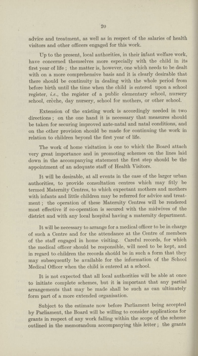 20 advice and treatment, as well as in respect of the salaries of health visitors and other officers engaged for this work. Up to the present, local authorities, in their infant welfare work, have concerned themselves more especially with the child in its first year of life ; the matter is, however, one which needs to be dealt with on a more comprehensive basis and it is clearly desirable that there should be continuity in dealing with the whole period from before birth until the time when the child is entered upon a school register, i.e., the register of a public elementary school, nursery school, creche, day nursery, school for mothers, or other school. Extension of the existing work is accordingly needed in two directions; on the one hand it is necessary that measures should be taken for securing improved ante-natal and natal conditions, and on the other provision should be made for continuing the work in relation to children beyond the first year of life. The work of home visitation is one to which the Board attach very great importance and in promoting schemes on the lines laid down in the accompanying statement the first step should be the appointment of an adequate staff of Health Visitors. It will be desirable, at all events in the case of the larger urban authorities, to provide consultation centres which may fitly be termed Maternity Centres, to which expectant mothers and mothers with infants and little children may be referred for advice and treat ment; the operation of these Maternity Centres will be rendered most effective if co-operation is secured with the midwives of the district and with any local hospital having a maternity department. It will be necessary to arrange for a medical officer to be in charge of such a Centre and for the attendance at the Centre of members of the staff engaged in home visiting. Careful records, for which the medical officer should be responsible, will need to be kept, and in regard to children the records should be in such a form that they may subsequently be available for the information of the School Medical Officer when the child is entered at a school. It is not expected that all local authorities will be able at once to initiate complete schemes, but it is important that any partial arrangements that may be made shall be such as can ultimately form part of a more extended organisation. Subject to the estimate now before Parliament being accepted by Parliament, the Board will be willing to consider applications for grants in respect of any work falling within the scope of the scheme outlined in the memorandum accompanying this letter; the grants