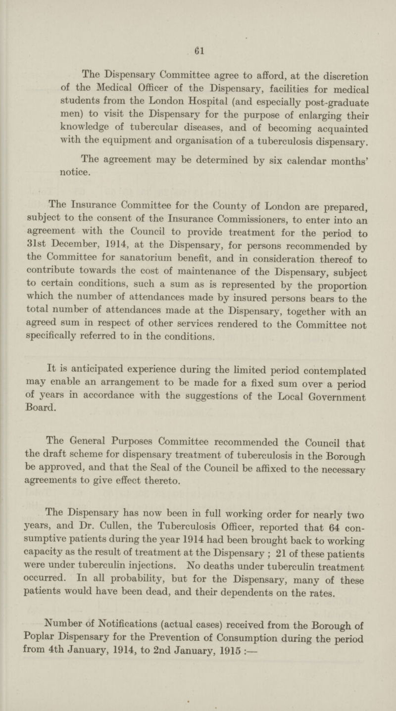 61 The Dispensary Committee agree to afford, at the discretion of the Medical Officer of the Dispensary, facilities for medical students from the London Hospital (and especially post-graduate men) to visit the Dispensary for the purpose of enlarging their knowledge of tubercular diseases, and of becoming acquainted with the equipment and organisation of a tuberculosis dispensary. The agreement may be determined by six calendar months' notice. The Insurance Committee for the County of London are prepared, subject to the consent of the Insurance Commissioners, to enter into an agreement with the Council to provide treatment for the period to 31st December, 1914, at the Dispensary, for persons recommended by the Committee for sanatorium benefit, and in consideration thereof to contribute towards the cost of maintenance of the Dispensary, subject to certain conditions, such a sum as is represented by the proportion which the number of attendances made by insured persons bears to the total number of attendances made at the Dispensary, together with an agreed sum in respect of other services rendered to the Committee not specifically referred to in the conditions. It is anticipated experience during the limited period contemplated may enable an arrangement to be made for a fixed sum over a period of years in accordance with the suggestions of the Local Government Board. The General Purposes Committee recommended the Council that the draft scheme for dispensary treatment of tuberculosis in the Borough be approved, and that the Seal of the Council be affixed to the necessary agreements to give effect thereto. The Dispensary has now been in full working order for nearly two years, and Dr. Cullen, the Tuberculosis Officer, reported that 64 con sumptive patients during the year 1914 had been brought back to working capacity as the result of treatment at the Dispensary; 21 of these patients were under tuberculin injections. No deaths under tuberculin treatment occurred. In all probability, but for the Dispensary, many of these patients would have been dead, and their dependents on the rates. Number of Notifications (actual cases) received from the Borough of Poplar Dispensary for the Prevention of Consumption during the period from 4th January, 1914, to 2nd January, 1915 :—