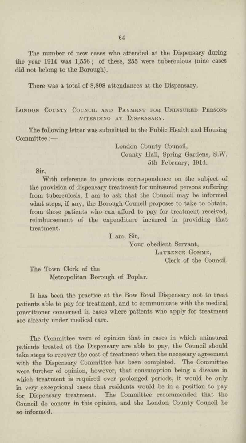 64 The number of new cases who attended at the Dispensary during the year 1914 was 1,556; of these, 255 were tuberculous (nine cases did not belong to the Borough). There was a total of 8,808 attendances at the Dispensary. London County Council and Payment for Uninsured Persons attending at Dispensary. The following letter was submitted to the Public Health and Housing Committee :— London County Council, County Hall, Spring Gardens, S.W. 5th February, 1914. Sir, With reference to previous correspondence on the subject of the provision of dispensary treatment for uninsured persons suffering from tuberculosis, I am to ask that the Council may be informed what steps, if any, the Borough Council proposes to take to obtain, from those patients who can afford to pay for treatment received, reimbursement of the expenditure incurred in providing that treatment. I am, Sir, Your obedient Servant, Laurence Gomme, Clerk of the Council. The Town Clerk of the Metropolitan Borough of Poplar. It has been the practice at the Bow Road Dispensary not to treat patients able to pay for treatment, and to communicate with the medical practitioner concerned in cases where patients who apply for treatment are already under medical care. The Committee were of opinion that in cases in which uninsured patients treated at the Dispensary are able to pay, the Council should take steps to recover the cost of treatment when the necessary agreement with the Dispensary Committee has been completed. The Committee were further of opinion, however, that consumption being a disease in which treatment is required over prolonged periods, it would be only in very exceptional cases that residents would be in a position to pay for Dispensary treatment. The Committee recommended that the Council do concur in this opinion, and the London County Council be so informed.