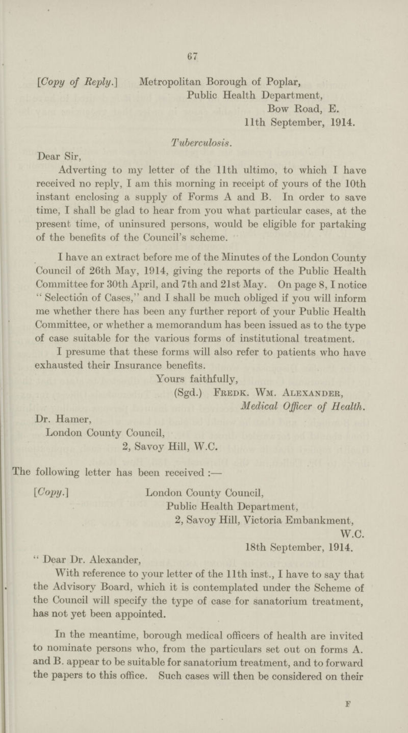 67 [Copy of Reply.] Metropolitan Borough of Poplar, Public Health Department, Bow Road, E. 11th September, 1914. Tuberculosis. Dear Sir, Adverting to my letter of the 11th ultimo, to which I have received no reply, I am this morning in receipt of yours of the 10th instant enclosing a supply of Forms A and B. In order to save time, I shall be glad to hear from you what particular cases, at the present time, of uninsured persons, would be eligible for partaking of the benefits of the Council's scheme. I have an extract before me of the Minutes of the London County Council of 26th May, 1914, giving the reports of the Public Health Committee for 30th April, and 7th and 21st May. On page 8, I notice Selection of Cases, and I shall be much obliged if you will inform me whether there has been any further report of your Public Health Committee, or whether a memorandum has been issued as to the type of case suitable for the various forms of institutional treatment. I presume that these forms will also refer to patients who have exhausted their Insurance benefits. Yours faithfully, (Sgd.) Fredk. Wm. Alexander, Medical Officer of Health. Dr. Hamer, London County Council, 2, Savoy Hill, W.C. The following letter has been received :— [Copy.] London County Council, Public Health Department, 2, Savoy Hill, Victoria Embankment, W.C. 18th September, 1914.  Dear Dr. Alexander, With reference to your letter of the 11th inst., I have to say that the Advisory Board, which it is contemplated under the Scheme of the Council will specify the type of case for sanatorium treatment, has not yet been appointed. In the meantime, borough medical officers of health are invited to nominate persons who, from the particulars set out on forms A. and B. appear to be suitable for sanatorium treatment, and to forward the papers to this office. Such cases will then be considered on their f