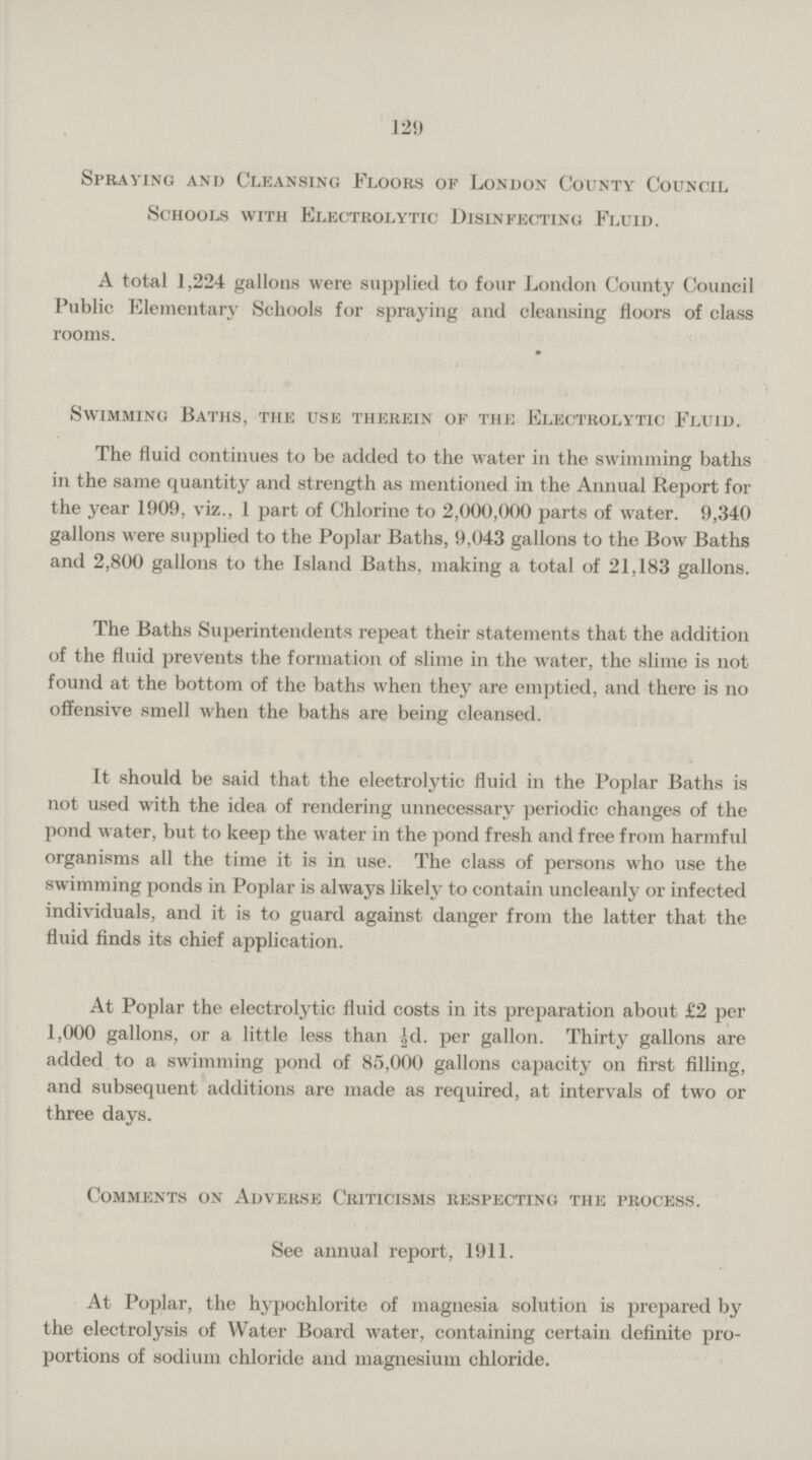 129 Spraying and Cleansing Floors of London County Council Schools with Electrolytic Disinfecting Fluid. A total 1,224 gallons were supplied to four London County Council Public Elementary Schools for spraying and cleansing floors of class rooms. Swimming Baths, the use therein of the Electrolytic Fluid. The fluid continues to be added to the water in the swimming baths in the same quantity and strength as mentioned in the Annual Report for the year 1909, viz., 1 part of Chlorine to 2,000,000 parts of water. 9,340 gallons were supplied to the Poplar Baths, 9,043 gallons to the Bow Baths and 2,800 gallons to the Island Baths, making a total of 21,183 gallons. The Baths Superintendents repeat their statements that the addition of the fluid prevents the formation of slime in the water, the slime is not found at the bottom of the baths when they are emptied, and there is no offensive smell when the baths are being cleansed. It should be said that the electrolytic fluid in the Poplar Baths is not used with the idea of rendering unnecessary periodic changes of the pond water, but to keep the water in the pond fresh and free from harmful organisms all the time it is in use. The class of persons who use the swimming ponds in Poplar is always likely to contain uncleanly or infected individuals, and it is to guard against danger from the latter that the fluid finds its chief application. At Poplar the electrolytic fluid costs in its preparation about £2 per 1,000 gallons, or a little less than ½d. per gallon. Thirty gallons are added to a swimming pond of 85,000 gallons capacity on first filling, and subsequent additions are made as required, at intervals of two or three days. Comments on Adverse Criticisms respecting the process. See annual report, 1911. At Poplar, the hypochlorite of magnesia solution is prepared by the electrolysis of Water Board water, containing certain definite pro portions of sodium chloride and magnesium chloride.