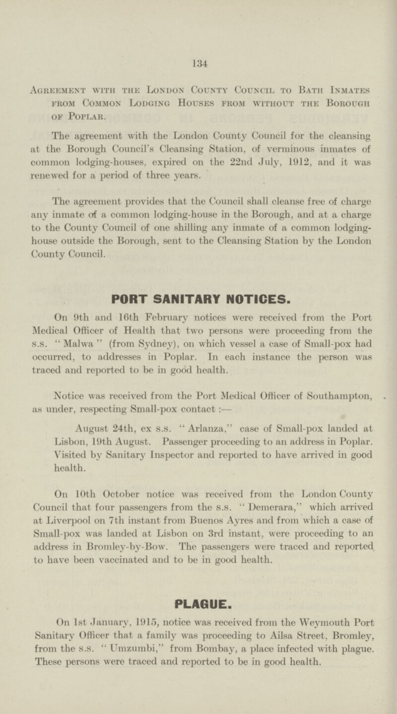 134 Agreement with the London County Council to Bath Inmates from Common Lodging Houses from without the Borough of Poplar. The agreement with the London County Council for the cleansing at the Borough Council's Cleansing Station, of verminous inmates of common lodging-houses, expired on the 22nd July, 1912, and it was renewed for a period of three years. The agreement provides that the Council shall cleanse free of charge any inmate of a common lodging-house in the Borough, and at a charge to the County Council of one shilling any inmate of a common lodging house outside the Borough, sent to the Cleansing Station by the London County Council. PORT SANITARY NOTICES. On 9th and 16th February notices were received from the Port Medical Officer of Health that two persons were proceeding from the s.s. Malwa (from Sydney), on which vessel a case of Small-pox had occurred, to addresses in Poplar. In each instance the person was traced and reported to be in good health. Notice was received from the Port Medical Officer of Southampton, . as under, respecting Small-pox contact:— August 24th, ex s.s.  Arlanza, case of Small-pox landed at Lisbon, 19th August. Passenger proceeding to an address in Poplar. Visited by Sanitary Inspector and reported to have arrived in good health. On 10th October notice was received from the London County Council that four passengers from the s.s. Demerara, which arrived at Liverpool on 7th instant from Buenos Ayres and from which a case of Small-pox was landed at Lisbon on 3rd instant, were proceeding to an address in Bromley-by-Bow. The passengers were traced and reported to have been vaccinated and to be in good health. PLAGUE. On 1st January, 1915, notice was received from the Weymouth Port Sanitary Officer that a family was proceeding to Ailsa Street, Bromley, from the s.s. Umzumbi, from Bombay, a place infected with plague. These persons were traced and reported to be in good health.