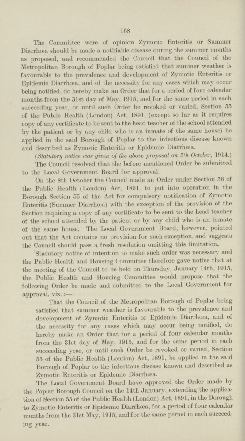 168 The Committee were of opinion Zymotic Enteritis or Summer Diarrhoea should be made a notifiable disease during the summer months as proposed, and recommended the Council that the Council of the Metropolitan Borough of Poplar being satisfied that summer weather is favourable to the prevalence and development of Zymotic Enteritis or Epidemic Diarrhœa, and of the necessity for any cases which may occur being notified, do hereby make an Order that for a period of four calendar months from the 31st day of May, 1915, and for the same period in each succeeding year, or until such Order be revoked or varied, Section 55 of the Public Health (London) Act, 1891, (except so far as it requires copy of any certificate to be sent to the head teacher of the school attended by the patient or by any child who is an inmate of the same house) be applied in the said Borough of Poplar to the infectious disease known and described as Zymotic Enteritis or Epidemic Diarrhœa. (Statutory notice was given of the above proposal on 5th October, 1914.) The Council resolved that the before mentioned Order be submitted to the Local Government Board for approval. On the 8th October the Council made an Order under Section 56 of the Public Health (London) Act, 1891, to put into operation in the Borough Section 55 of the Act for compulsory notification of Zymotic Enteritis (Summer Diarrhœa) with the exception of the provision of the Section requiring a copy of any certificate to be sent to the head teacher of the school attended by the patient or by any child who is an inmate of the same house. The Local Government Board, however, pointed out that the Act contains no provision for such exception, and suggests the Council should pass a fresh resolution omitting this limitation. Statutory notice of intention to make such order was necessary and the Public Health and Housing Committee therefore gave notice that at the meeting of the Council to be held on Thursday, January 14th, 1915, the Public Health and Housing Committee would propose that the following Order be made and submitted to the Local Government for approval, viz. :— That the Council of the Metropolitan Borough of Poplar being satisfied that summer weather is favourable to the prevalence and development of Zymotic Enteritis or Epidemic Diarrhoea, and of the necessity for any cases which may occur being notified, do hereby make an Order that for a period of four calendar months from the 31st day of May, 1915, and for the same period in each succeeding year, or until such Order be revoked or varied, Section 55 of the Public Health (London) Act, 1891, be applied in the said Borough of Poplar to the infectious disease known and described as Zymotic Enteritis or Epidemic Diarrhœa. The Local Government Board have approved the Order made by the Poplar Borough Council on the 14th January, extending the applica tion of Section 55 of the Public Health (London) Act, 1891, in the Borough to Zymotic Enteritis or Epidemic Diarrhœa, for a period of four calendar months from the 31st May, 1915, and for the same period in each succeed ing year.