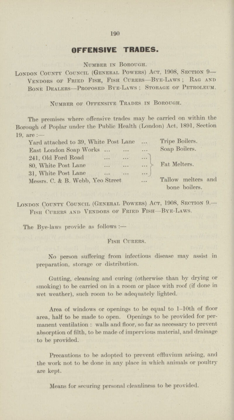 190 OFFENSIVE TRADES. Number in Borough. London County Council (General Powers) Act. 1908, Section 9— Vendors of Fried Fish, Fish Curers—Bye-Laws; Rag and Bone Dealers—Proposed Bye-Laws; Storage of Petroleum. Number of Offensive Trades in Borough. The premises where offensive trades may he carried on within the Borough of Poplar under the Public Health (London) Act, 1891, Section 19, are:— Yard attached to 39, White Post Lane Tripe Boilers. East London Soap Works Soap Boilers. 241, Old Ford Road 1 80, White Post Lane Fat Melters. 31, White Post Lane Messrs. C. & B. Webb, Yeo Street Tallow melters and bone boilers. London County Council (General Powers) Act, 1908, Section 9.— Fish Curers and Vendors of Frted Fish—Bye-Laws. The Bye-laws provide as follows:— Fish Curers. No person suffering from infectious disease may assist in preparation, storage or distribution. Gutting, cleansing and curing (otherwise than by drying or smoking) to be carried on in a room or place with roof (if clone in wet weather), such room to be adequately lighted. Area of windows or openings to be equal to l-10th of floor area, half to be made to open. Openings to be provided for per manent ventilation: walls and floor, so far as necessary to prevent absorption of filth, to be made of impervious material, and drainage to be provided. Precautions to be adopted to prevent effluvium arising, and the work not to be done in any place in which animals or poultry are kept. Means for securing personal cleanliness to be provided.