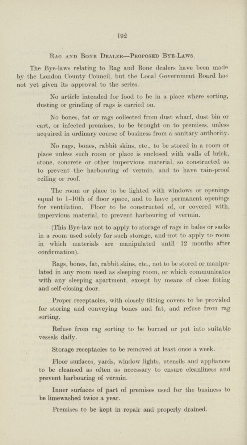 192 Rag and Bone Dealer—Proposed Bye-Laws. The Bye-laws relating to Rag and Bone dealers have been made by the London County Council, but the Local Government Board has not yet given its approval to the series. No article intended for food to be in a place where sorting, dusting or grinding of rags is carried on. No bones, fat or rags collected from dust wharf, dust bin or cart, or infected premises, to be brought on to premises, unless acquired in ordinary course of business from a sanitary authority. No rags, bones, rabbit skins, etc., to be stored in a room or place unless such room or place is enclosed with walls of brick, stone, concrete or other impervious material, so constructed as to prevent the harbouring of vermin, and to have rain-proof ceiling or roof. The room or place to be lighted with windows or openings equal to 1—10th of floor space, and to have permanent openings for ventilation. Floor to be constructed of, or covered with, impervious material, to prevent harbouring of vermin. (This Bye-law not to apply to storage of rags in bales or sacks in a room used solely for such storage, and not to apply to room in which materials are manipulated until 12 months after confirmation). Rags, bones, fat, rabbit skins, etc., not to be stored or manipu lated in any room used as sleeping room, or which communicates with any sleeping apartment, except by means of close fitting and self-closing door. Proper receptacles, with closely fitting covers to be provided for storing and conveying bones and fat, and refuse from rag sorting. Refuse from rag sorting to be burned or put into suitable vessels daily. Storage receptacles to be removed at least once a week. Floor surfaces, yards, window lights, utensils and appliances to be cleansed as often as necessary to ensure cleanliness and prevent harbouring of vermin. Inner surfaces of part of premises used for the business to be limewashed twice a year. Premises to be kept in repair and properly drained.