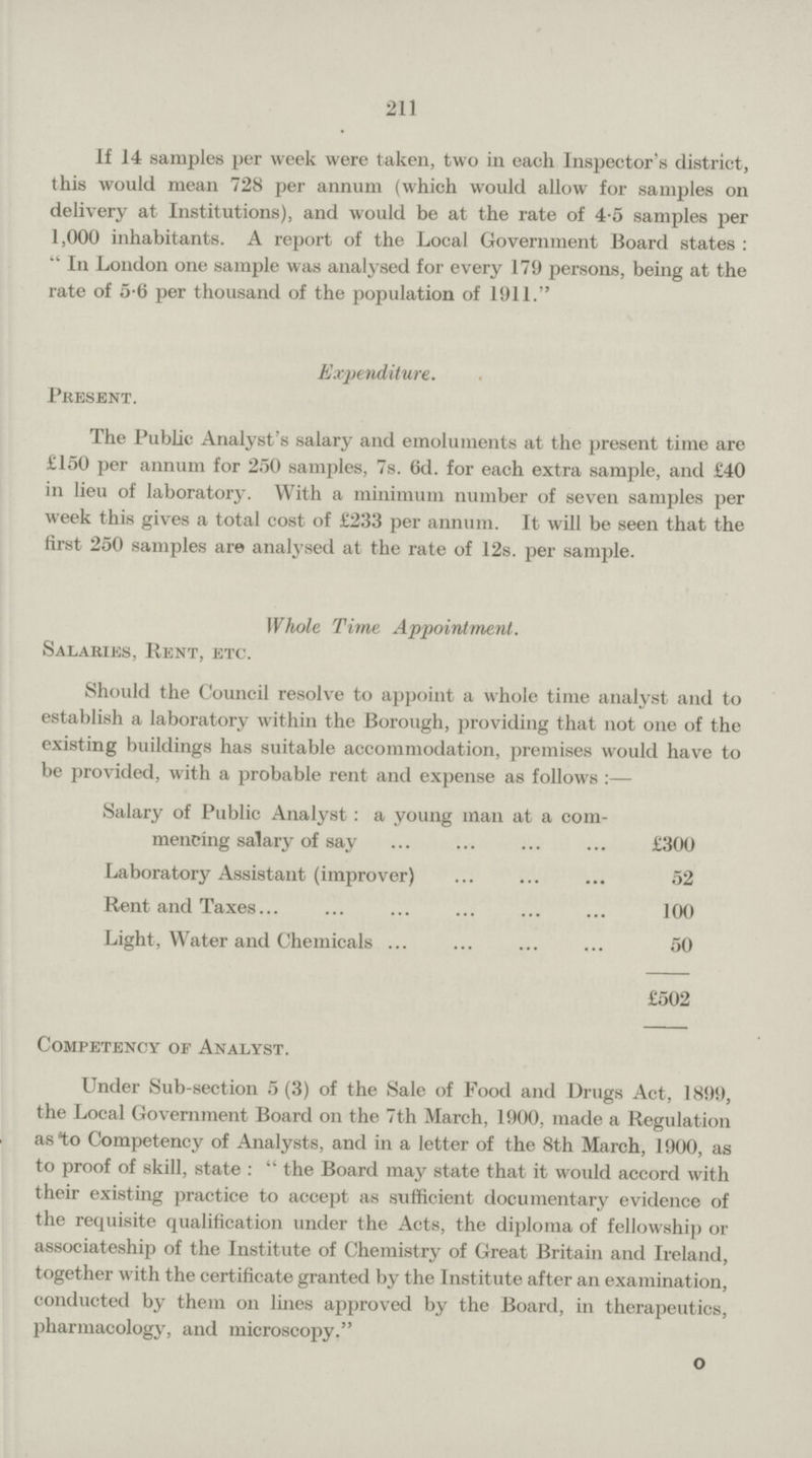 211 If 14 samples per week were taken, two in each Inspector's district, this would mean 728 per annum (which would allow for samples on delivery at Institutions), and would be at the rate of 4.5 samples per 1,000 inhabitants. A report of the Local Government Board states: In London one sample was analysed for every 179 persons, being at the rate of 5.6 per thousand of the population of 1911. Expenditure. Present. The Public Analyst's salary and emoluments at the present time are £150 per annum for 250 samples, 7s. 6d. for each extra sample, and £40 in lieu of laboratory. With a minimum number of seven samples per week this gives a total cost of £233 per annum. It will be seen that the first 250 samples are analysed at the rate of 12s. per sample. Whole Time Appointment. Salaries, Rent, etc. Should the Council resolve to appoint a whole time analyst and to establish a laboratory within the Borough, providing that not one of the existing buildings has suitable accommodation, premises would have to be provided, with a probable rent and expense as follows:— Salary of Public Analyst a young man at a com mencing salary of say £300 Laboratory Assistant (improver) 52 Rent and Taxes 100 Light, Water and Chemicals 50 £502 Competency of Analyst. Under Sub-section 5(3) of the Sale of Food and Drugs Act, 1899, the Local Government Board on the 7th March, 1900, made a Regulation as to Competency of Analysts, and in a letter of the 8th March, 1900, as to proof of skill, state: the Board may state that it would accord with their existing practice to accept as sufficient documentary evidence of the requisite qualification under the Acts, the diploma of fellowship or associateship of the Institute of Chemistry of Great Britain and Ireland, together with the certificate granted by the Institute after an examination, conducted by them on lines approved by the Board, in therapeutics, pharmacology, and microscopy. o