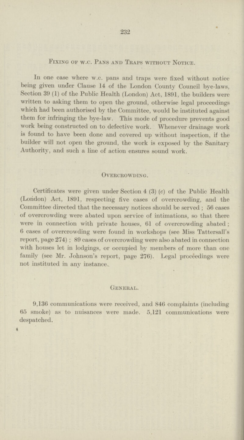 232 Fixing of w.c. Pans and Traps without Notice. In one case where w.c. pans and traps were fixed without notice being given under Clause 14 of the London County Council bye-laws, Section 39 (1) of the Public Health (London) Act, 1891, the builders were written to asking them to open the ground, otherwise legal proceedings which had been authorised by the Committee, would be instituted against them for infringing the bye-law. This mode of procedure prevents good work being constructed on to defective work. Whenever drainage work is found to have been done and covered up without inspection, if the builder will not open the ground, the work is exposed by the Sanitary Authority, and such a line of action ensures sound work. Overcrowding. Certificates were given under Section 4 (3) (c) of the Public Health (London) Act, 1891, respecting five cases of overcrowding, and the Committee directed that the necessary notices should be served; 56 cases of overcrowding were abated upon service of intimations, so that there were in connection with private houses, 61 of overcrowding abated; 6 cases of overcrowding were found in workshops (see Miss Tattersall's report, page 274); 89 cases of overcrowding were also abated in connection with houses let in lodgings, or occupied by members of more than one family (see Mr. Johnson's report, page 276). Legal proceedings were not instituted in any instance. General. 9,136 communications were received, and 846 complaints (including 65 smoke) as to nuisances were made. 5,121 communications were despatched.