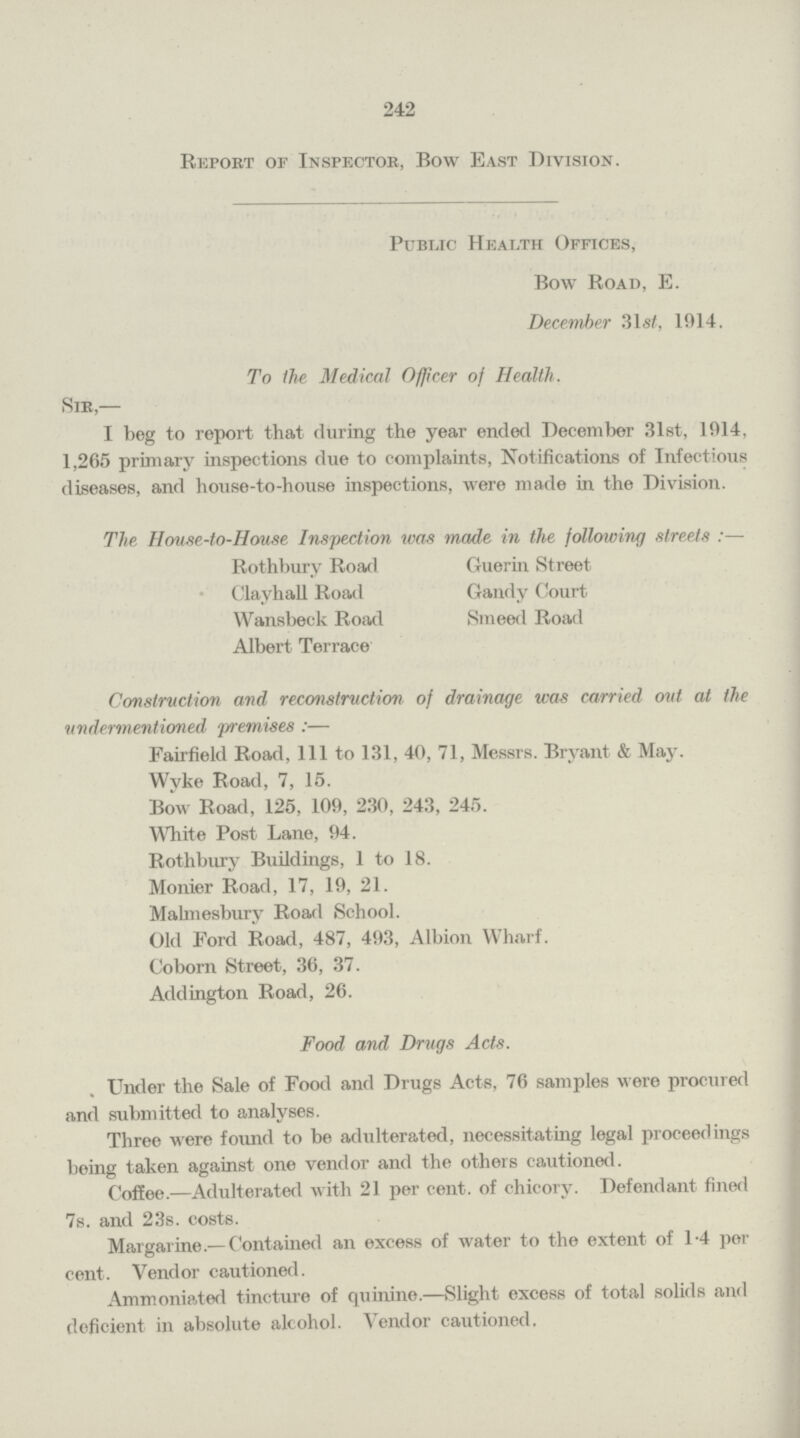 242 Report or Inspector, Bow East Division. Public Health Offices, Bow Road, E. December 31st, 1914. To the Medical Officer of Health. Sir,— I beg to report that during the year ended December 31st, 1914, 1,265 primary inspections due to complaints, Notifications of Infectious diseases, and house-to-house inspections, were made in the Division. The, House-to-House Inspection was made in the following streets:— Rothbury Road Clayhall Road Wansbeck Road Albert Terrace Guerin Street Gandy Court Smeed Road Construction and reconstruction of drainage was carried out at the undermentioned premises:— Fairfield Road, 111 to 131, 40, 71, Messrs. Bryant & May. Wyke Road, 7, 15. Bow Road, 125, 109, 230, 243, 245. White Post Lane, 94. Rothbury Buildings, 1 to 18. Monier Road, 17, 19, 21. Malmesbury Road School. Old Ford Road, 487, 493, Albion Wharf. Coborn Street, 36, 37. Addington Road, 26. Food and Drugs Acts. Under the Sale of Food and Drugs Acts, 76 samples were procured and submitted to analyses. Three were found to be adulterated, necessitating legal proceedings being taken against one vendor and the others cautioned. Coffee.—Adulterated with 21 per cent. of chicory. Defendant fined 7s. and 23s. costs. Margarine.— Contained an excess of water to the extent of 1.4 per cent. Vendor cautioned. Ammoniated tincture of quinine.—Slight excess of total solids and deficient in absolute alcohol. Vendor cautioned.