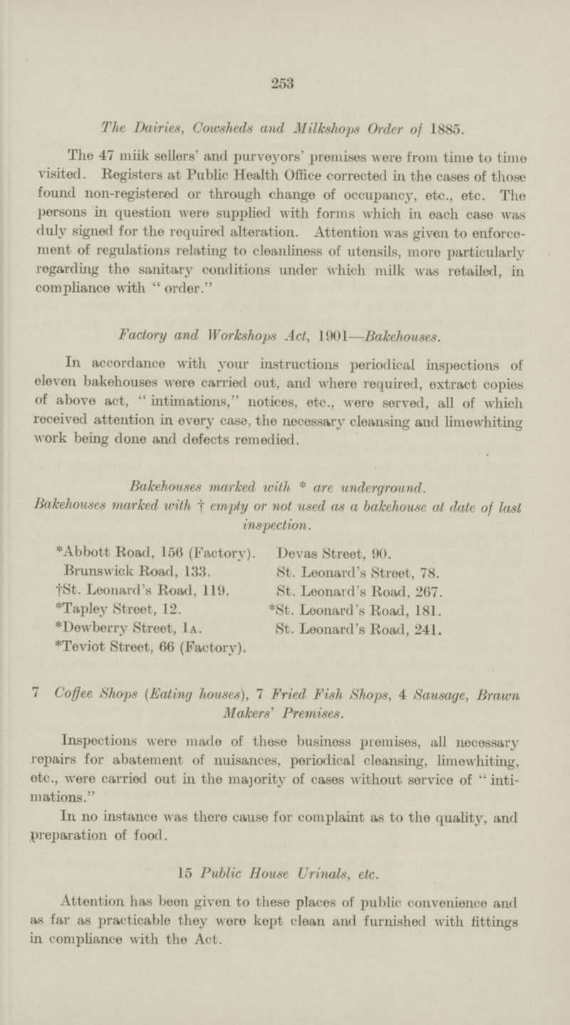 253 The Dairies, Cowsheds and Milkshops Order of 1885. The 47 miik sellers' and purveyors' premises were from time to time visited. Registers at Public Health Office corrected in the cases of those found non-registered or through change of occupancy, etc., etc. The persons in question were supplied with forms which in each case was duly signed for tho required alteration. Attention was given to enforce ment of regulations relating to cleanliness of utensils, more particularly regarding the sanitary conditions under which milk was retailed, in compliance with order. Factory and Workshops Act, 1901—Bakehouses. In accordance with your instructions periodical inspections of eleven bakehouses were carried out, and where required, extract copies of above act, intimations, notices, etc., were served, all of which received attention in every case, the necessary cleansing and limewhiting work being done and defects remedied. Bakehouses marked with * are underground. Bakehouses marked with † empty or not used as a bakehouse at date of last inspection. *Abbott Road, 150 (Factory). Devas Street, 90. Brunswick Road, 133. †St. Leonard's Road, 119. *Tapley Street, 12. *Dewberry Street, 1a. *Teviot Street, 66 (Factory). St. Leonard's Street, 78. St. Leonard's Road, 267. *St. Leonard's Road, 181. St. Leonard's Road, 241. 7 Coffee Shops (Eating houses), 7 Fried Fish Shops, 4 Sausage, Brawn Makers' Premises. Inspections were made of these business premises, all necessary repairs for abatement of nuisances, periodical cleansing, limewhiting, etc., were carried out in the majority of cases without service of inti mations. In no instance was there cause for complaint as to the quality, and preparation of food. 15 Public House Urinals, etc. Attention has been given to these places of public convenience and as far as practicable they were kept clean and furnished with fittings in compliance with the Act.