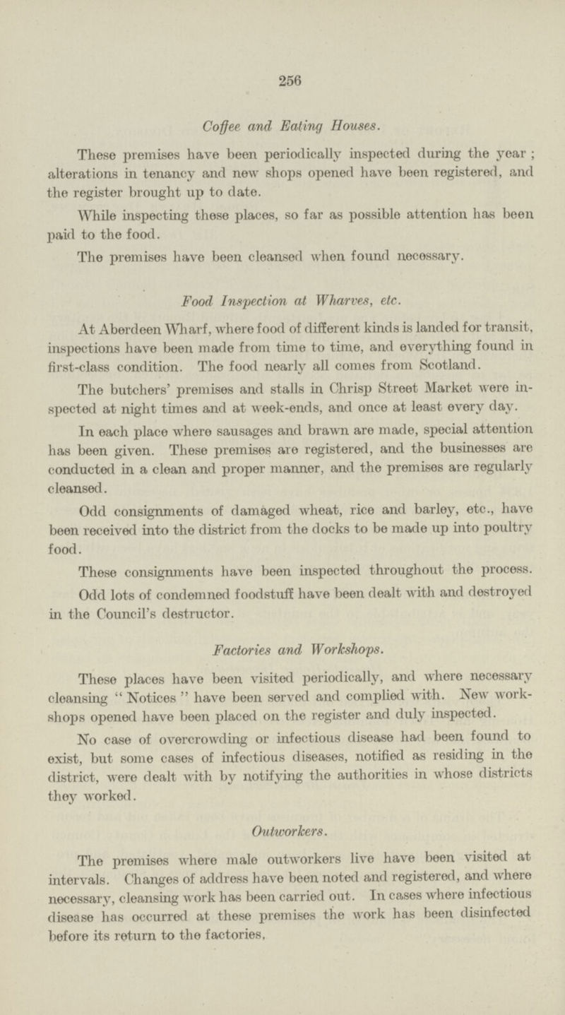 256 Coffee and Ealing Houses. These premises have been periodically inspected during the year; alterations in tenancy and new shops opened have been registered, and the register brought up to date. While inspecting these places, so far as possible attention has been paid to the food. The premises have been cleansed when found necessary. Food Inspection at Wharves, etc. At Aberdeen Wharf, where food of different kinds is landed for transit, inspections have been made from time to time, and everything found in first-class condition. The food nearly all comes from Scotland. The butchers' premises and stalls in Chrisp Street Market were in spected at night times and at week-ends, and once at least every day. In each place where sausages and brawn are made, special attention has been given. These premises are registered, and the businesses are conducted in a clean and proper manner, and the premises are regularly cleansed. Odd consignments of damaged wheat, rice and barley, etc., have been received into the district from the docks to be made up into poultry food. These consignments have been inspected throughout the process. Odd lots of condemned foodstuff have been dealt with and destroyed in the Council's destructor. Factories and Workshops. These places have been visited periodically, and where necessary cleansing Notices have been served and complied with. New work shops opened have been placed on the register and duly inspected. No case of overcrowding or infectious disease had been found to exist, but some cases of infectious diseases, notified as residing in the district, were dealt with by notifying the authorities in whose districts they worked. Outworkers. The premises where male outworkers live have been visited at intervals. Changes of address have been noted and registered, and where necessary, cleansing work has been carried out. In cases where infectious disease has occurred at these premises the work has been disinfected before its return to the factories,