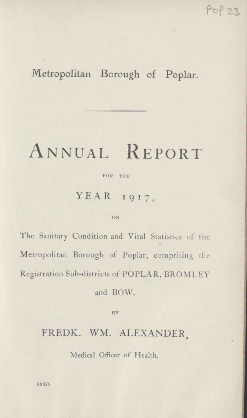 Pop 23 Metropolitan Borough of Poplar. Annual Report for the YEAR 1917, on The Sanitary Condition and Vital Statistics of the Metropolitan Borough of Poplar, comprising the Registration Sub-districts of POPLAR, BROMLEY and BOW. by FREDK. WM. ALEXANDER, Medical Officer of Health. A307H