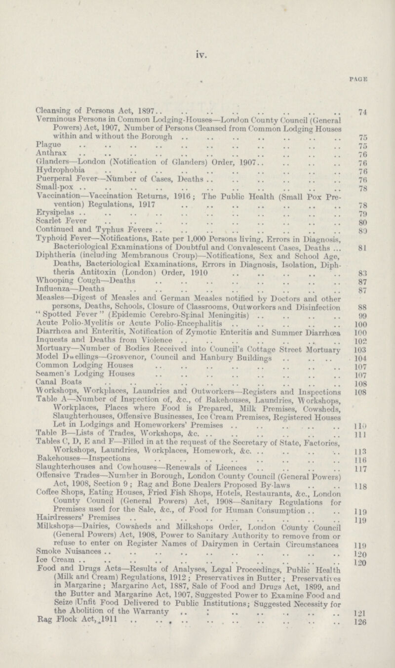 iv. PACE Cleansing of Persons Act, 1897 74 Verminous Persons in Common Lodging-Houses—London County Council (General Powers) Act, 1907, Number of Persons Cleansed from Common Lodging Houses within and without the Borough 75 Plague 75 Anthrax 76 Glanders—London (Notification of Glanders) Order, 1907 76 Hydrophobia 76 Puerperal Fever-—Number of Cases, Deaths 76 Small-pox 78 Vaccination—Vaccination Returns, 1916; The Public Health (Small Pox Pre vention) Regulations, 1917 78 Erysipelas 79 Scarlet Fever 80 Continued and Typhus Fevers 89 Typhoid Fever—Notifications, Rate per 1,000 Persons living, Errors in Diagnosis, Bacteriological Examinations of Doubtful and Convalescent Cases, Deaths 81 Diphtheria (including Membranous Croup)—Notifications, Sex and School Age, Deaths, Bacteriological Examinations, Errors in Diagnosis, Isolation, Diph theria Antitoxin (London) Order, 1910 83 Whooping Cough—Deaths 87 Influenza—Deaths 87 Measles—Digest of Measles and German Measles notified by Doctors and other persons, Deaths, Schools, Closure of Classrooms, Outworkers and Disinfection 88  Spotted Fever  (Epidemic Cerebro spinal Meningitis) 99 Acute Polio-Myelitis or Acute Polio-Encephalitis 100 Diarrhoea and Enteritis, Notification of Zymotic Enteritis and Summer Diarrhoea 100 Inquests and Deaths from Violence 102 Mortuary—Number of Bodies Received into Council's Cottage Street Mortuary 103 Model Dwellings—Grosvenor, Council and Hanbury Buildings 104 Common Lodging Houses 107 Seamen's Lodging Houses 107 Canal Boats 108 Workshops, Workplaces, Laundries and Outworkers—Registers and Inspections 108 Table A—Number of Inspection of, &c., of Bakehouses, Laundries, 'Workshops, Workplaces, Places where Food is Prepared, Milk Premises, Cowsheds, Slaughterhouses, Offensive Businesses. Ice Cream Premises, Registered Houses Let in Lodgings and Homeworkers'Premises 110 Table B—Lists of Trades, Workshops, &c. 111 Tables C, D, E and F—Filled in at the request of the Secretary of State, Factories, Workshops, Laundries, Workplaces, Homework, &c. 113 Bakehouses—Inspections 116 Slaughterhouses and Cowhouses—Renewals of Licences 117 Offensive Trades—Number in Borough, London County Council (General Powers) Act, 1908, Section 9 ; Rag and Bone Dealers Proposed By-laws 118 Coffee Shops, Eating Houses, Fried Fish Shops, Hotels, Restaurants, &c., London County Council (General Powers) Act, 1908—Sanitary Regulations for Premises used for the Sale, &c., of Food for Human Consumption ] 19 Hairdressers' Premises 119 Milkshops—Dairies, Cowsheds and Milkshops Order, London County Council (General Powers) Act, 1908, Power to Sanitary Authority to remove from or refuse to enter on Register Names of Dairymen in Certain Circumstances 119 Smoke Nuisances 120 Ice Cream 120 Food and Drugs Acts—Results of Analyses, Legal Proceedings, Public Health (Milk and Cream) Regulations, 1912; Preservatives in Butter; Preservatives in Margarine; Margarino Act, 1887, Sale of Food and Drugs Act, 1899, and the Butter and Margarine Act, 1907, Suggested Power to Examine Food and Seize lUnfit Food Delivered to Public Institutions; Suggested Necessity for the Abolition of the Warranty 121 Rag Flock Act, ,1911 126