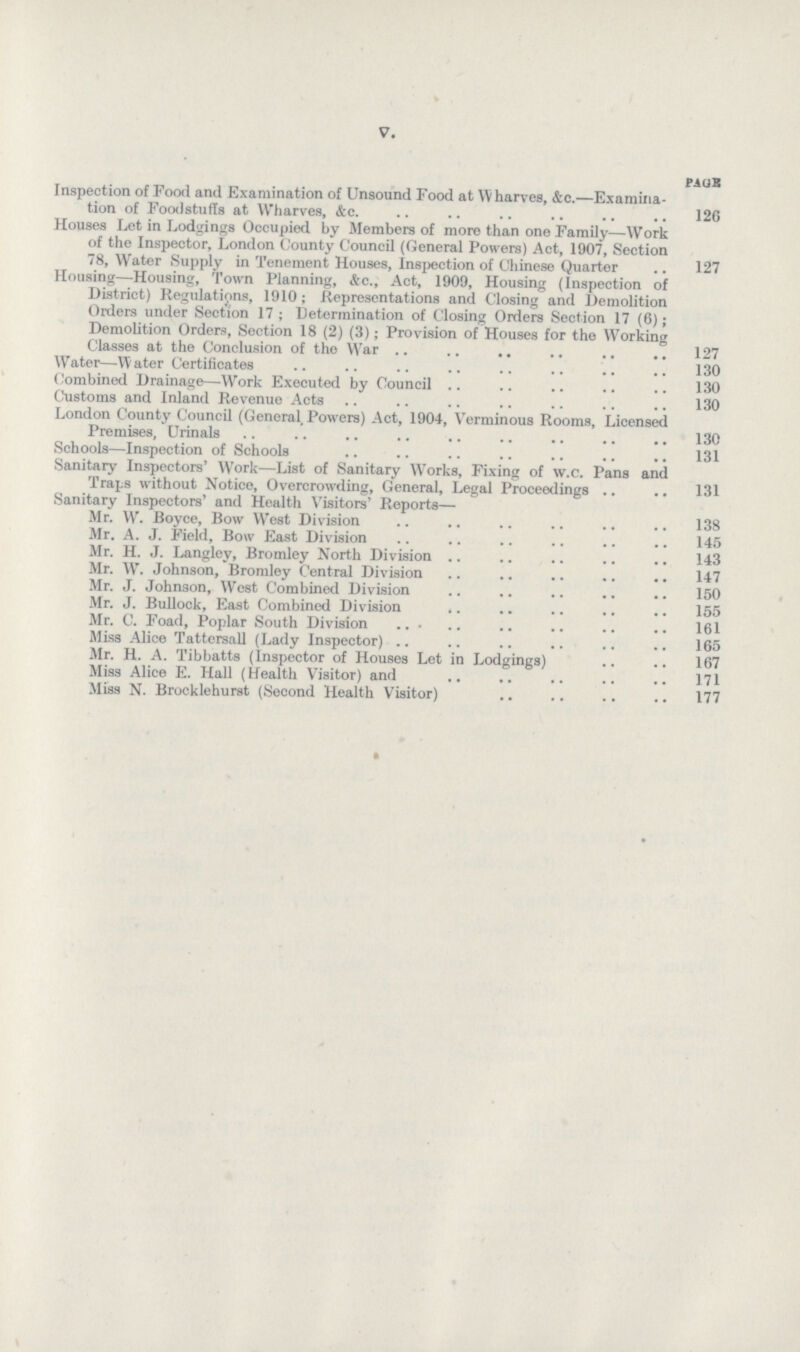 V. paoh Inspection of Food and Examination of Unsound Food at Wharves, &c.—Examina tion of Foodstuffs at Wharves, &c 126 Houses Let in Lodgings Occupied by Members of more than one Family—Work of the Inspector, London County Council (General Powers) Act, 1907, Section 78, Water Supply in Tenement Houses, Inspection of Chinese Quarter 127 Housing—Housing, Town Planning, &c., Act, 1909, Housing (Inspection of District) Regulations, 1910; Representations and Closing and Demolition Orders under Section 17; Determination of Closing Orders Section 17 (6); Demolition Orders, Section 18 (2) (3); Provision of Houses for the Working Classes at the Conclusion of the War 127 Water—Water Certificates 130 Combined Drainage—Work Executed by Council 130 Customs and Inland Revenue Acts 130 London County Council (General, Powers) Act, 1904, Verminous Rooms, Licensed Premises, Urinals 130 Schools—Inspection of Schools 131 Sanitary Inspectors' Work—List of Sanitary WTorks, Fixing of w.c. Pans and Traps without Notice, Overcrowding, General, Legal Proceedings 131 Sanitary Inspectors' and Health Visitors' Reports— Mr. W. Boyee, Bow West Division 138 Mr. A. J. Field, Bow East Division 145 Mr. H. J. Langley, Bromley North Division 143 Mr. W. Johnson, Bromley Central Division 147 Mr. J. Johnson, West Combined Division 150 Mr. J. Bullock, East Combined Division 155 Mr. C. Foad, Poplar South Division 161 Miss Alice Tattersall (Lady Inspector) 165 Mr. H. A. Tibbatts (Inspector of Houses Let in Lodgings) 167 Miss Alice E. Hall (Health Visitor) and 171 Miss N. Brocklehurst (Second Health Visitor)177