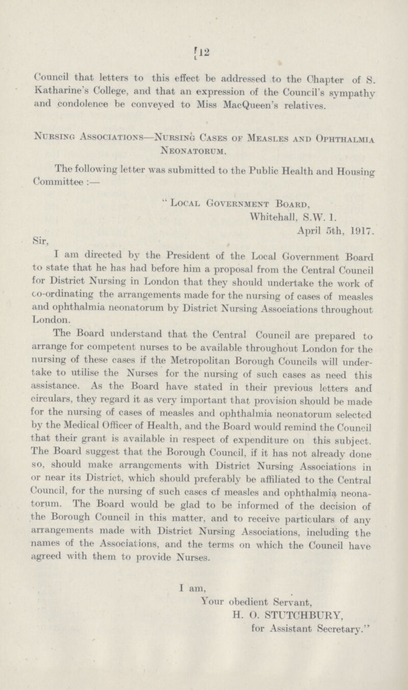 [12 Council that letters to this effect be addressed to the Chapter of S. Katharine's College, and that an expression of the Council's sympathy and condolence be conveyed to Miss MacQueen's relatives. Nursing Associations—Nursing Cases of Measles and Ophthalmia Neonatorum. The following letter was submitted to the Public Health and Housing Committee:— Local Government Board, Whitehall, S.W. 1. April 5th, 1917. Sir, I am directed by the President of the Local Government Board to state that he has had before him a proposal from the Central Council for District Nursing in London that they should undertake the work of co-ordinating the arrangements made for the nursing of cases of measles and ophthalmia neonatorum by District Nursing Associations throughout London. The Board understand that the Central Council are prepared to arrange for competent nurses to be available throughout London for the nursing of these cases if the Metropolitan Borough Councils will under take to utilise the Nurses for the nursing of such cases as need this assistance. As the Board have stated in their previous letters and circulars, they regard it as very important that provision should be made for the nursing of cases of measles and ophthalmia neonatorum selected by the Medical Officer of Health, and the Board would remind the Council that their grant is available in respect of expenditure on this subject. The Board suggest that the Borough Council, if it has not already done so, should make arrangements with District Nursing Associations in or near its District, which should preferably be affiliated to the Central Council, for the nursing of such cases cf measles and ophthalmia neona torum. The Board would be glad to be informed of the decision of the Borough Council in this matter, and to receive particulars of any arrangements made with District Nursing Associations, including the names of the Associations, and the terms on which the Council have agreed with them to provide Nurses. I am, Your obedient Servant, H. O. STUTCHBURY, for Assistant Secretary.