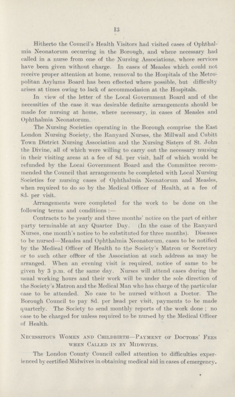 13 Hitherto the Council's Health Visitors had visited cases of Ophthal mia Neonatorum occurring in the Borough, and where necessary had called in a nurse from one of the Nursing Associations, whose services have been given without charge. In cases of Measles which could not receive proper attention at home, removal to the Hospitals of the Metro politan Asylums Board has been effected where possible, but difficulty arises at times owing to lack of accommodasion at the Hospitals. In view of the letter of the Local Government Board and of the necessities of the case it was desirable definite arrangements should be made for nursing at home, where necessary, in cases of Measles and Ophthalmia Neonatorum. The Nursing Societies operating in the Borough comprise the East London Nursing Society, the Ranvard Nurses, the Millwall and Cubitt Town District Nursing Association and the Nursing Sisters of St. John the Divine, all of which were willing to carry out the necessary nursing in their visiting areas at a fee of 8d. per visit, half of which would be refunded by the Locai Government Board and the Committee recom mended the Council that arrangements be completed with Local Nursing Societies for nursing cases of Ophthalmia Neonatorum and Measles, when required to do so by the Medical Officer of Health, at a fee of 8d. per visit. Arrangements were completed for the work to be done on the following terms and conditions:— Contracts to be yearly and three months' notice on the part of either party terminable at any Quarter Day. (In the case of the Ranvard Nurses, one month's notice to be substituted for three months). Diseases to be nursed—Measles and Ophthalmia Neonatorum, cases to be notified by the Medieal Officer of Health to the Society's Matron or Secretary or to stich other officer of the Association at such address as may be arranged. When an evening visit is required, notice of same to be given by 3 p.m. of the same day. Nurses will attend cases during the usual working hours and their work will be under the sole direction of the Society's Matron and the Medical Man who has charge of the particular case to be attended. No case to be nursed without a Doctor. The Borough Council to pay 8d. per head per visit, payments to be made quarterly. The Society to send monthly reports of the work done; no case to be charged for unless required to be nursed by the Medical Officer of Health. Necessitous Women and Childbirth—Payment of Doctors' Fees when Called in by Midwives. The London County Council called attention to difficulties exper ienced by certified Midwives in obtaining medical aid in cases of emergency.