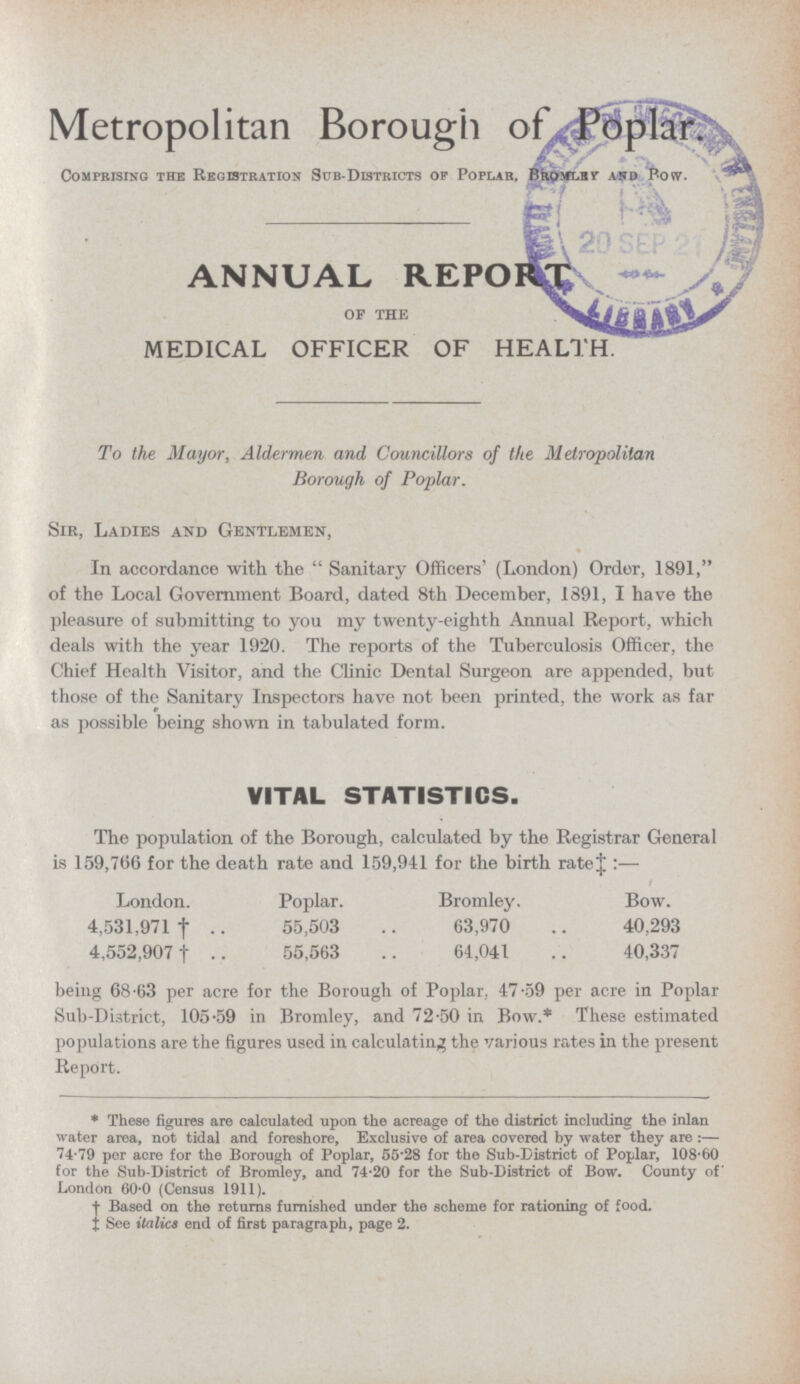 Metropolitan Borough of Poplar. COMPRISING THE REGISTRATION SUB-DISTRICTS OF POPLAR, BROMLRY POW. ANNUAL REPORT of the MEDICAL OFFICER OF HEALTH. To the Mayor, Aldermen and Councillors of the Metropolitan Borough of Poplar. Sir, Ladies and Gentlemen, In accordance with the Sanitary Officers' (London) Order, 1891, of the Local Government Board, dated 8th December, 1891, I have the pleasure of submitting to you my twenty-eighth Annual Report, which deals with the year 1920. The reports of the Tuberculosis Officer, the Chief Health Visitor, and the Clinic Dental Surgeon are appended, but those of the Sanitary Inspectors have not been printed, the work as far as possible being shown in tabulated form. VITAL STATISTICS. The population of the Borough, calculated by the Registrar General is 159,766 for the death rate and 159,941 for the birth rate † :— London. Poplar. Bromley. Bow. 4,531,971 † 55,503 63,970 40,293 4,552,907 † 55,563 64,041 40,337 being 68.63 per acre for the Borough of Poplar, 47.59 per acre in Poplar Sub-District, 105.59 in Bromley, and 72.50 in Bow.* These estimated populations are the figures used in calculating the various rates in the present Report. * These figures are calculated upon the acreage of the district including the inlan water area, not tidal and foreshore, Exclusive of area covered by water they are :— 74.79 per acre for the Borough of Poplar, 55.28 for the Sub-District of Poplar, 108.60 for the Sub-District of Bromley, and 74.20 for the Sub-District of Bow. County of London 60.0 (Census 1911). † Based on the returns furnished under the scheme for rationing of food. † See italics end of first paragraph, page 2.