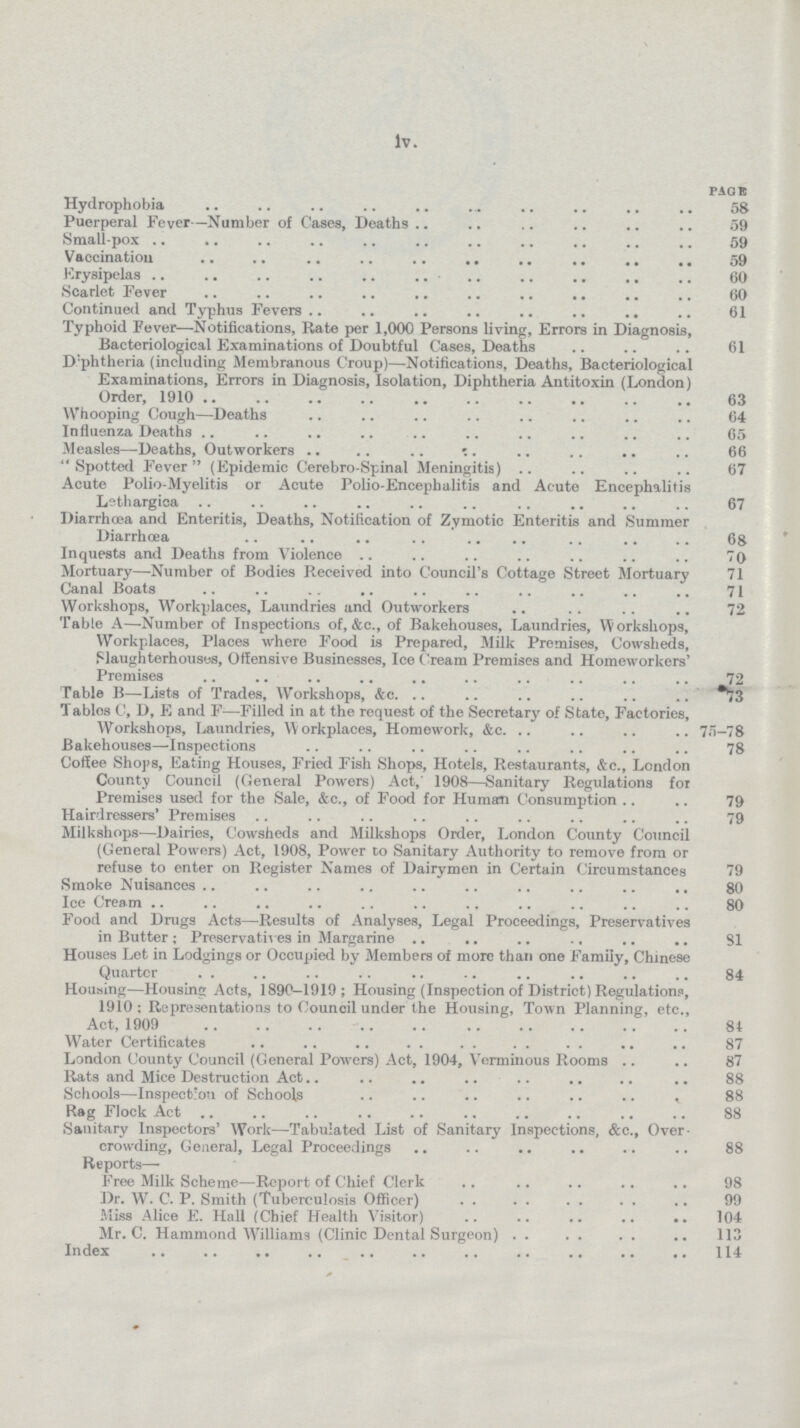 iv. page Hydrophobia 58 Puerperal Fever—Number of Cases, Deaths 59 Small-pox 59 Vaccination 59 Erysipelas 60 Scarlet Fever 60 Continued and Typhus Fevers 61 Typhoid Fever—Notifications, Rate per 1,000 Persons living, Errors in Diagnosis, Bacteriological Examinations of Doubtful Cases, Deaths 61 D:phtheria (including Membranous Croup)—Notifications, Deaths, Bacteriological Examinations, Errors in Diagnosis, Isolation, Diphtheria Antitoxin (London) Order, 1910 63 Whooping Cough—Deaths 64 Influenza Deaths 65 Measles—Deaths, Outworkers 66 Spotted Fever (Epidemic Cerebro-Spinal Meningitis) 67 Acute Polio-Myelitis or Acute Polio-Encephalitis and Acute Encephalitis Lethargica 67 Diarrhœa and Enteritis, Deaths, Notification of Zymotic Enteritis and Summer Diarrhœa 68 Inquests and Deaths from Violence 70 Mortuary—Number of Bodies Received into Council's Cottage Street Mortuary 71 Canal Boats 71 Workshops, Workplaces, Laundries and Outworkers 72 Table A—-Number of Inspections of, &c., of Bakehouses, Laundries, Workshops, Workplaces, Places where Food is Prepared, Milk Premises, Cowsheds, Slaughterhouses, Offensive Businesses, Ice Cream Premises and Homeworkers' Premises 72 Table B—Lists of Trades, Workshops, &c. *73 Tables C, D, E and F—Filled in at the request of the Secretary of State, Factories, Workshops, Laundries, Workplaces, Homework, &c. 75-78 Bakehouses—Inspections 78 Coffee Shops, Eating Houses, Fried Fish Shops, Hotels, Restaurants, &c., London County Council (General Powers) Act, 1908—Sanitary Regulations for Premises used for the Sale, &c., of Food for Human Consumption 79 Hairdressers' Premises 79 Milkshops—Dairies, Cowsheds and Milkshops Order, London County Council (General Powers) Act, 1908, Power to Sanitary Authority to remove from or refuse to enter on Register Names of Dairymen in Certain Circumstances 79 Smoke Nuisances 80 Ice Cream 80 Food and Drugs Acts—Results of Analyses, Legal Proceedings, Preservatives in Butter; Preservatives in Margarine 81 Houses Let in Lodgings or Occupied by Members of more than one Family, Chinese Quarter 84 Housing—Housing Acts, 1890—1919; Housing (Inspection of District) Regulations, 1910: Representations to Council under the Housing, Town Planning, etc., Act, 1909 81 Water Certificates 87 London County Council (General Powers) Act, 1904, Verminous Rooms 87 Rats and Mice Destruction Act 88 Schools—Inspection of Schools 88 Rag Flock Act 88 Sanitary Inspectors' Work—Tabulated List of Sanitary Inspections, &c., Over crowding, General, Legal Proceedings 88 Reports— Free Milk Scheme—Report of Chief Clerk 98 Dr. W. C. P. Smith (Tuberculosis Officer) 99 Miss Alice E. Hall (Chief Health Visitor) 104 Mr. C. Hammond Williams (Clinic Dental Surgeon) 113 Index 114