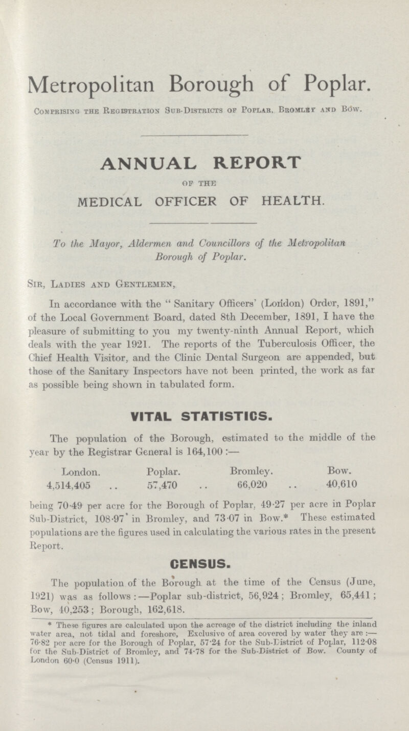 Metropolitan Borough of Poplar. Comprising the Registration Sub-Districts of Poplar. Bromley and Bow. ANNUAL REPORT of the MEDICAL OFFICER OF HEALTH. To the Mayor, Aldermen and Councillors of the Metropolitan Borough of Poplar. Sir, Ladies and Gentlemen, In accordance with the Sanitary Officers' (London) Order, 1891, of the Local Government Board, dated 8th December, 1891, I have the pleasure of submitting to you my twenty-ninth Annual Report, which deals with the year 1921. The reports of the Tuberculosis Officer, the Chief Health Visitor, and the Clinic Dental Surgeon are appended, but those of the Sanitary Inspectors have not been printed, the work as far as possible being shown in tabulated form. VITAL STATISTICS. The population of the Borough, estimated to the middle of the year by the Registrar General is 164,100:— London. Poplar. Bromley. Bow. 4,514,405 57,470 66,020 40,610 being 70.49 per acre for the Borough of Poplar. 49.27 per acre in Poplar Sub-District, 108.97 in Bromley, and 73.07 in Bow.* These estimated populations are the figures used in calculating the various rates in the present Report. CENSUS. The population of the Borough at the time of the Census (June, 1921) was as follows:—Poplar sub-district, 56,924; Bromley, 65,441; Bow, 40,253; Borough, 162,618. * These figures are calculated upon the acreage of the district including the inland water area, not tidal and foreshore, Exclusive of area covered by water they are:— 76.82 per acre for the Borough of Poplar, 57.24 for the Sub-District of Poplar, 112.08 for the Sub-District of Bromley, and 74.78 for the Sub-District of Bow. County of London 60.0 (Census 1911).