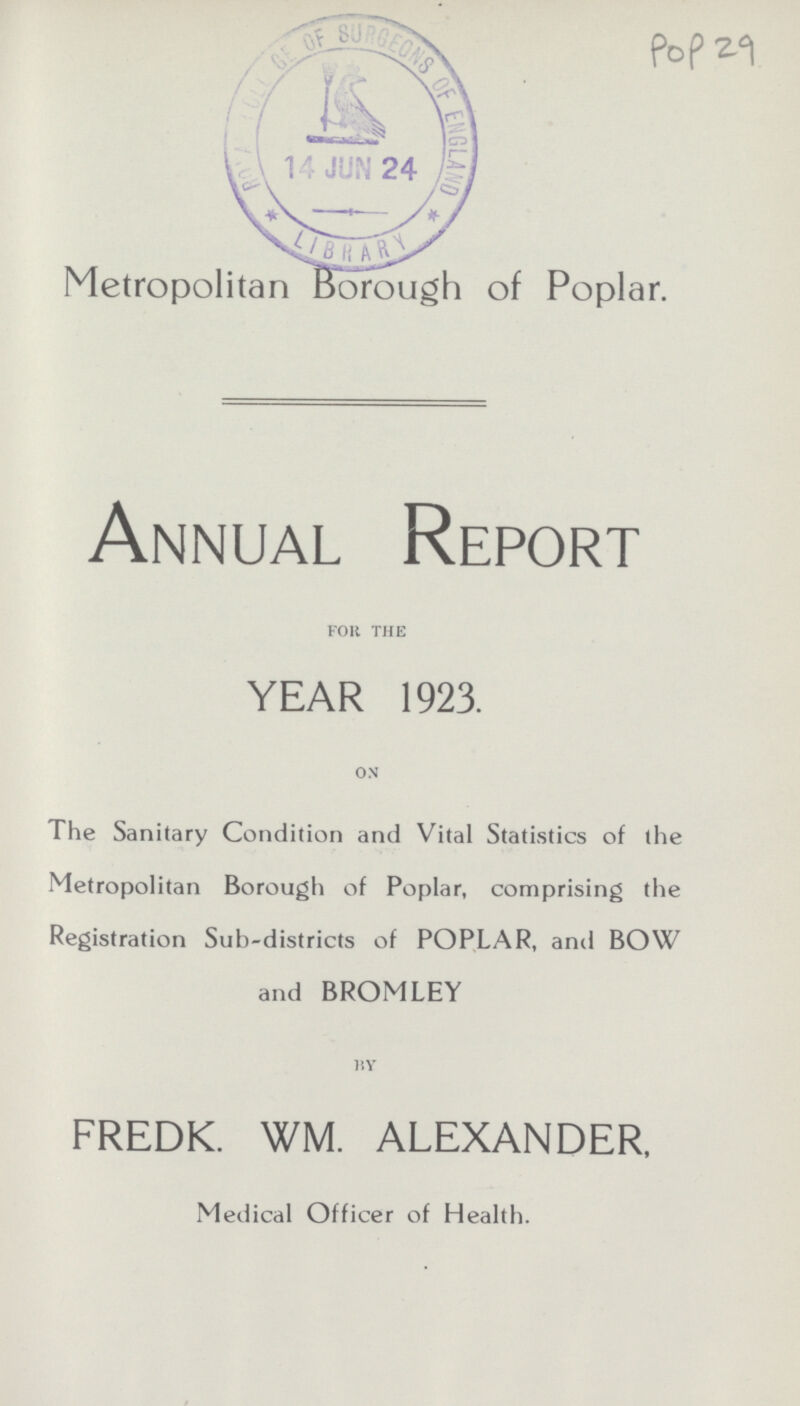Pop 29 Metropolitan Borough of Poplar. Annual Report for the YEAR 1923. on The Sanitary Condition and Vital Statistics of the Metropolitan Borough of Poplar, comprising the Registration Sub-districts of POPLAR, and BOW and BROMLEY BY FREDK. WM. ALEXANDER, Medical Officer of Health.