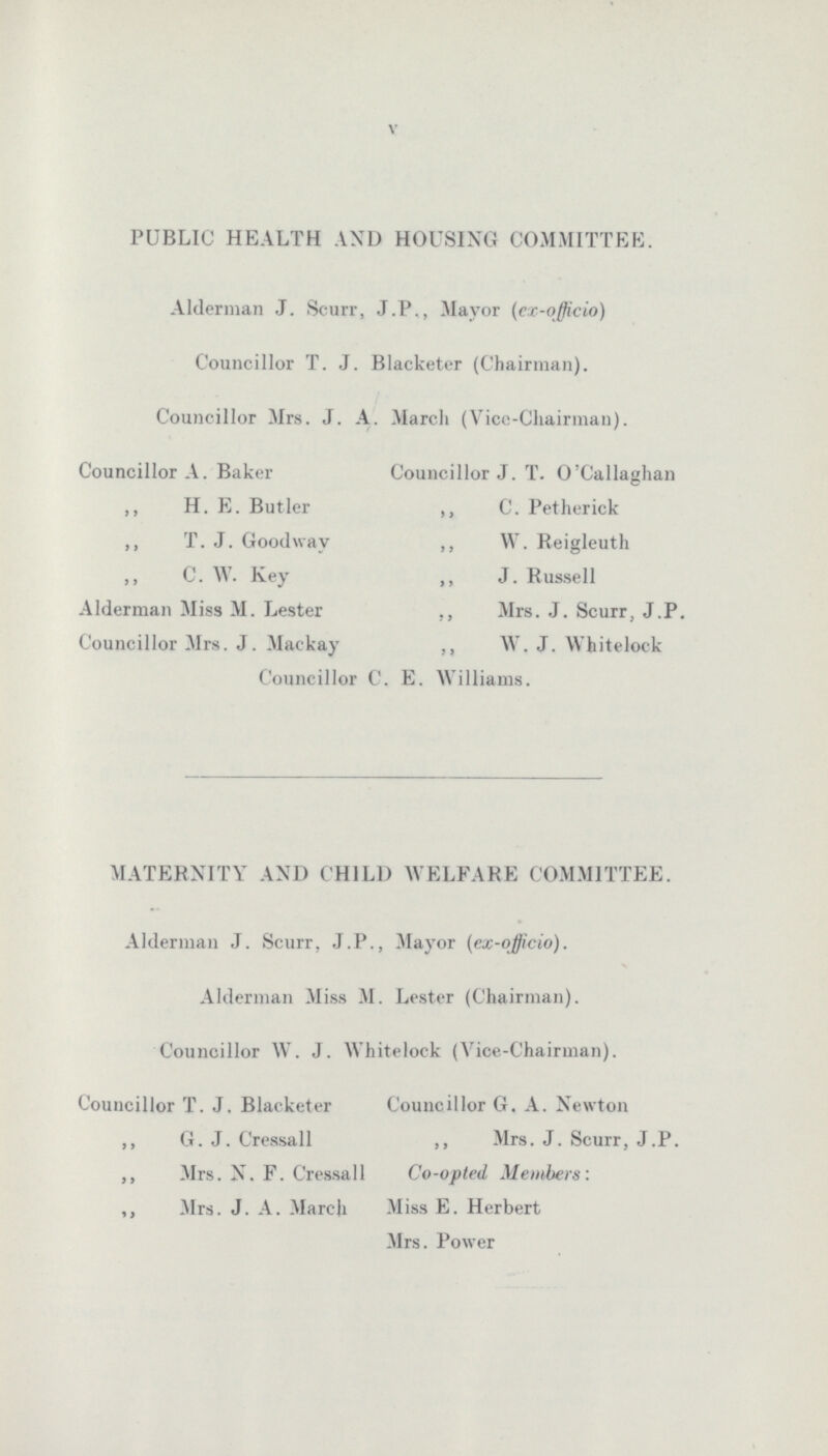 V PUBLIC HEALTH AND HOUSING COMMITTEE. Alderman J. Scurr, J.P., Mayor (ex-officio) Councillor T. J. Blacketer (Chairman). Councillor Mrs. J. A. March (Vice-Chairman). Councillor A. Baker Councillor J. T. O’Callaghan ,, H. E. Butler ,, C. Petherick ,, T. J. Goodway ,, W. Reigleuth ,, C. W. Key ,, J. Russell Alderman Miss M. Lester Mrs. J. Scurr, J.P. Councillor Mrs. J. Mackay ,, W. J. Whitelock Councillor C. E. Williams. MATERNITY AND CHILD WELFARE COMMITTEE. Alderman J. Scurr. J.P., Mayor {ex-officio). Alderman Miss M. Lester (Chairman). Councillor W. J. Whitelock (Vice-Chairman). Councillor T. J. Blacketer Councillor G. A. Newton ,, G. J. Cressall ,, Mrs. J. Scurr, J.P. ,, Mrs. N. F. Cressall Co-opted Members: ,, Mrs. J. A. March Miss E. Herbert Mrs. Power