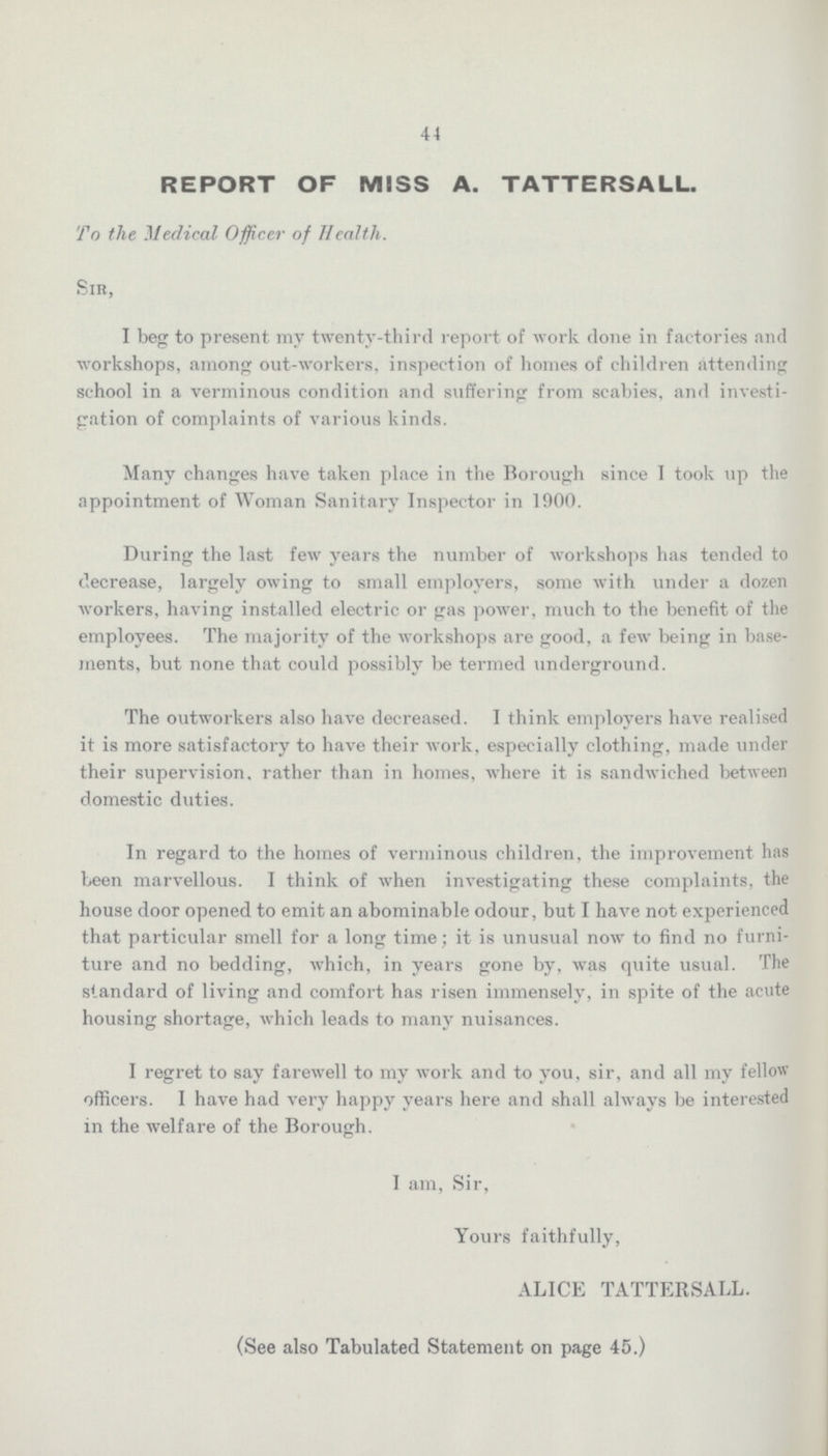 44 REPORT OF MISS A. TATTERSALL. To the Medical Officer of Health. Sir, I beg to present my twenty-third report of work clone in factories and workshops, among out-workers, inspection of homes of children attending school in a verminous condition and suffering from scabies, and investi gation of complaints of various kinds. Many changes have taken place in the Borough since I took up the appointment of Woman Sanitary Inspector in 1900. During the last few years the number of workshops has tended to decrease, largely owing to small employers, some with under a dozen workers, having installed electric or gas power, much to the benefit of the employees. The majority of the workshops are good, a few being in base ments, but none that could possibly be termed underground. The outworkers also have decreased. I think employers have realised it is more satisfactory to have their work, especially clothing, made under their supervision, rather than in homes, where it is sandwiched between domestic duties. In regard to the homes of verminous children, the improvement has been marvellous. I think of when investigating these complaints, the house door opened to emit an abominable odour, but I have not experienced that particular smell for a long time; it is unusual now to find no furni ture and no bedding, which, in years gone by, was quite usual. The standard of living and comfort has risen immensely, in spite of the acute housing shortage, which leads to many nuisances. I regret to say farewell to my work and to you, sir, and all my fellow officers. I have had very happy years here and shall always be interested in the welfare of the Borough. I am, Sir, Yours faithfully, ALICE TATTERSALL. (See also Tabulated Statement on page 45.)