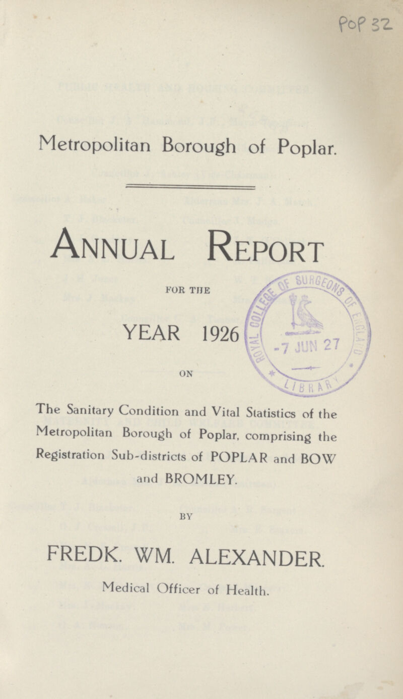 POP 32 Metropolitan Borough of Poplar. Annual Report FOR THE YEAR 1926 ON The Sanitary Condition and Vital Statistics of the Metropolitan Borough of Poplar, comprising the Registration Sub-districts of POPLAR and BOW and BROMLEY. BY FREDK. WM. ALEXANDER. Medical Officer of Health.