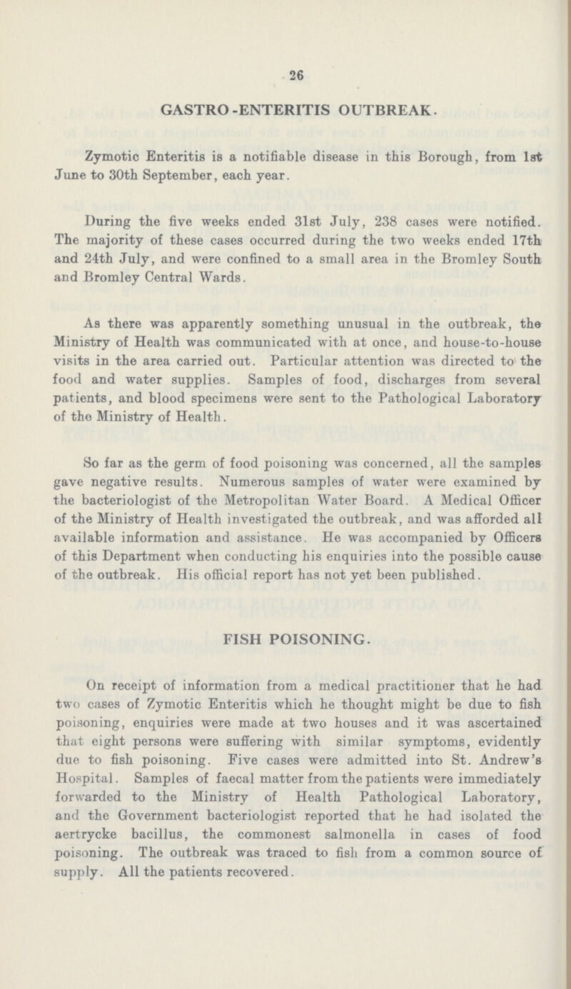 26 GASTRO-ENTERITIS OUTBREAK. Zymotic Enteritis is a notifiable disease in this Borough, from 1st June to 30th September, each year. During the five weeks ended 31st July, 238 cases were notified. The majority of these cases occurred during the two weeks ended 17th and 24th July, and were confined to a small area in the Bromley South and Bromley Central Wards. As there was apparently something unusual in the outbreak, the Ministry of Health was communicated with at once, and house-to-house visits in the area carried out. Particular attention was directed to the food and water supplies. Samples of food, discharges from several patients, and blood specimens were sent to the Pathological Laboratory of the Ministry of Health. So far as the germ of food poisoning was concerned, all the samples gave negative results. Numerous samples of water were examined by the bacteriologist of the Metropolitan Water Board. A Medical Officer of the Ministry of Health investigated the outbreak, and was afforded all available information and assistance. He was accompanied by Officers of this Department when conducting his enquiries into the possible cause of the outbreak. His official report has not yet been published. FISH POISONING. On receipt of information from a medical practitioner that he had two cases of Zymotic Enteritis which he thought might be due to fish poisoning, enquiries were made at two houses and it was ascertained that eight persons were suffering with similar symptoms, evidently due to fish poisoning. Five cases were admitted into St. Andrew's Hospital. Samples of faecal matter from the patients were immediately forwarded to the Ministry of Health Pathological Laboratory, and the Government bacteriologist reported that he had isolated the aertrycke bacillus, the commonest salmonella in cases of food poisoning. The outbreak was traced to fish from a common source of supply. All the patients recovered.