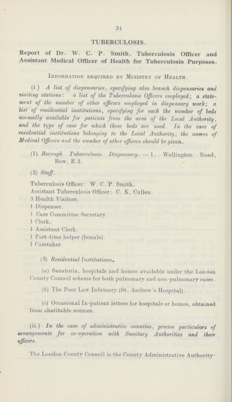 34 TUBERCULOSIS. Report of Dr. W. C. P. Smith, Tuberculosis Officer and Assistant Medical Officer of Health for Tuberculosis Purposes. Information required by Ministry of Health. (i) A list of dispensaries, specifying also branch dispensaries and visiting stations: a list of the Tuberculosis Officers employed; a state ment of the number of other officers employed in dispensary work; a list of residential institutions, specifying for each the. number of beds normally available for patients from the area of the Local Authority, and the type of case for which these beds are used. In the case of residential institutions belonging to the Local Authority, the names of Medical Officers and the number of other officers should be given. (1) Borough Tuberculosis Dispensary. — 1, Wellington Road, Bow, E.3. (2) Staff. Tuberculosis Officer: W. C. P. Smith. Assistant Tuberculosis Officer: C. K. Cullen. 3 Health Visitors. 1 Dispenser. 1 Care Committee Secretary. 1 Clerk. 1 Assistant Clerk. 1 Part-time helper (female). 1 Caretaker. (3) Residential Institutions. (a) Sanatoria, hospitals and homes available under the London County Council scheme for both jmlmonary and non-pulmonary cases. (b) The Poor Law Infirmary (St. Andrew's Hospital). (c) Occasional In-patient letters for hospitals or homes, obtained from charitable sources. (ii.) In the case of administrative counties, precise particulars of arrangements for co-operation with Sanitary Authorities and their officers. The London County Council is the County Administrative Authority