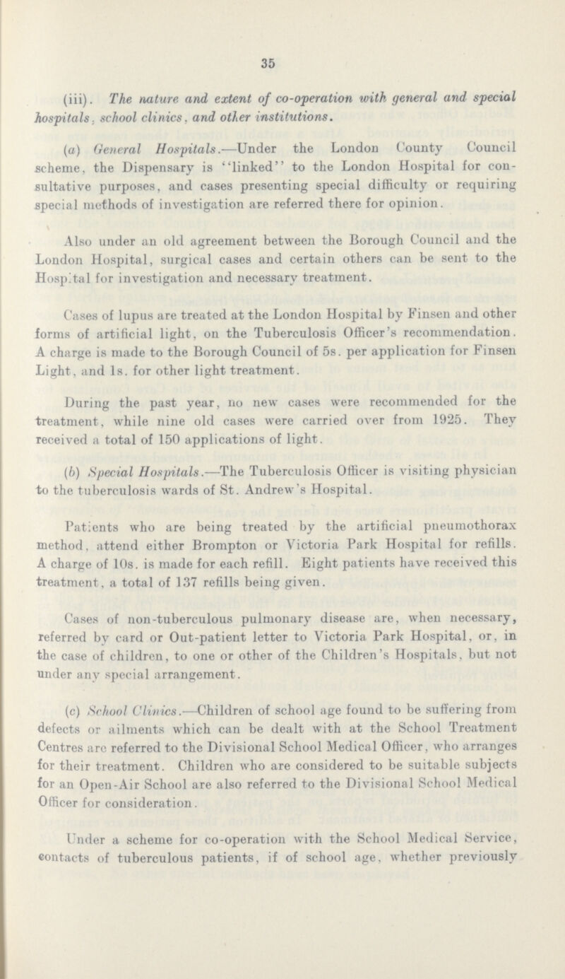 35 (iii). The nature and extent of co-operation with general and special hospitals, school clinics, and other institutions. (a) General Hospitals.—Under the London County Council .scheme, the Dispensary is linked to the London Hospital for con sultative purposes, and cases presenting special difficulty or requiring special methods of investigation are referred there for opinion. Also under an old agreement between the Borough Council and the London Hospital, surgical cases and certain others can be sent to the Hospital for investigation and necessary treatment. Cases of lupus are treated at the London Hospital by Finsen and other forms of artificial light, on the Tuberculosis Officer's recommendation. A charge is made to the Borough Council of 5s. per application for Finsen Light, and Is. for other light treatment. During the past year, no new cases were recommended for the treatment, while nine old cases were carried over from 1925. They received a total of 150 applications of light. (b) Special Hospitals.—The Tuberculosis Officer is visiting physician to the tuberculosis wards of St. Andrew's Hospital. Patients who are being treated by the artificial pneumothorax method, attend either Brompton or Victoria Park Hospital for refills. A charge of 10s. is made for each refill. Eight patients have received this treatment, a total of 137 refills being given. Cases of non-tuberculous pulmonary disease are, when necessary, referred bv card or Out-patient letter to Victoria Park Hospital, or, in the case of children, to one or other of the Children's Hospitals, but not under any special arrangement. (c) School Clinics.—Children of school age found to be suffering from defects or ailments which can be dealt with at the School Treatment Centres arc referred to the Divisional School Medical Officer, who arranges for their treatment. Children who are considered to be suitable subjects for an Open-Air School are also referred to the Divisional School Medical Officer for consideration. Under a scheme for co-operation with the School Medical Service, contacts of tuberculous patients, if of school age, whether previously