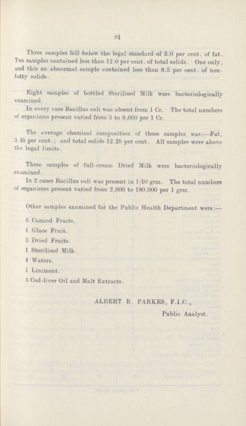 81 Three samples fell below the legal standard of 3.0 per cent. of fat. Ten samples contained less than 12.0 per cent. of total solids. One only, and this an abnormal sample contained less than 8.5 per cent. of non fatty solids. Eight samples of bottled Sterilised Milk were bacteriologically examined. In every case Bacillus coli was absent from 1 Cc. The total numbers of organisms present varied from 5 to 8,000 per 1 Cc. The average chemical composition of these samples was:-Fat, 3.45 per cent.; and total solids 12.25 per cent. All samples were above the legal limits. Three samples of full-cream Dried Milk were bacteriologically examined. In 2 cases Bacillus coli was present in 1/10 grm. The total numbers of organisms present varied from 2,000 to 180,000 per 1 grm. Other samples examined for the Public Health Department were:- 6 Canned Fruits. 1 Glace Fruit. 3 Dried Fruits. 1 Sterilised Milk. 4 Waters. 1 Liniment. 3 Cod-liver Oil and Malt Extracts. ALBERT E. PARKES, F.I.C., Public Analyst.