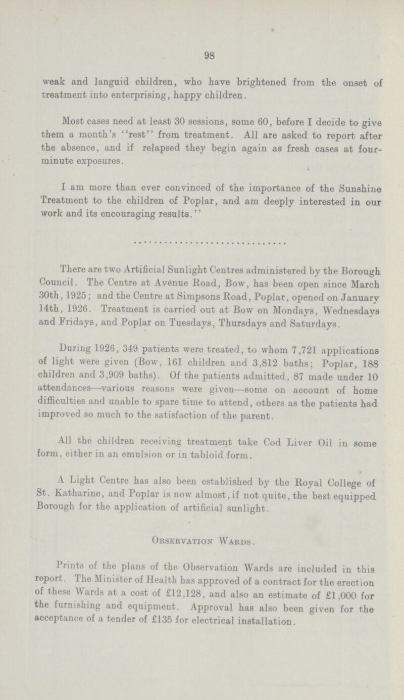 98 weak and languid children, who have brightened from the onset of treatment into enterprising, happy children. Most cases need at least 30 sessions, some 60, before I decide to give them a month's rest from treatment. All are asked to report after the absence, and if relapsed they begin again as fresh cases at four minute exposures. I am more than ever convinced of the importance of the Sunshine Treatment to the children of Poplar, and am deeply interested in our work and its encouraging results. There are two Artificial Sunlight Centres administered by the Borough Council. The Centre at Avenue Road, Bow, has been open since March 30th, 1925; and the Centre at Simpsons Road, Poplar, opened on January 14th, 1926. Treatment is carried out at Bow on Mondays, Wednesdays and Fridays, and Poplar on Tuesdays, Thursdays and Saturdays. During 1926, 349 patients were treated, to whom 7,721 applications of light were given (Bow, 161 children and 3,812 baths; Poplar, 188 children and 3,909 baths). Of the patients admitted, 87 made under 10 attendances—various reasons were given—some on account of home difficulties and unable to spare time to attend, others as the patients had improved so much to the satisfaction of the parent. All the children receiving treatment take Cod Liver Oil in some form, either in an emulsion or in tabloid form. A Light Centre has also been established by the Royal College of St. Katharine, and Poplar is now almost, if not quite, the best equipped Borough for the application of artificial sunlight. Observation Wards. Prints of the plans of the Observation Wards are included in this report. The Minister of Health has approved of a contract for the erection of these Wards at a cost of £12,128, and also an estimate of £1,000 for the furnishing and equipment. Approval has also been given for the acceptance of a tender of £135 for electrical installation.