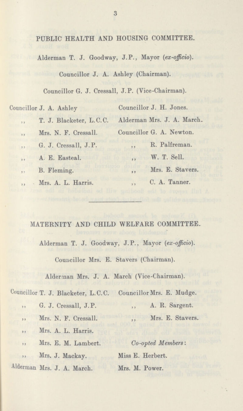 3 PUBLIC HEALTH AND HOUSING COMMITTEE. Alderman T. J. Goodway, J.P., Mayor (ex-officio). Councillor J. A. Ashley (Chairman). Councillor G. J. Cressall, J. P. (Vice-Chairman). Councillor J. A. Ashley ,, T. J. Blacketer, L.C.C. ,, Mrs. N. F. Cressall. ,, G. J. Cressall, J. P. ,, A. E. Easteal. ,, B. Fleming. ,, Mrs. A. L. Harris. Councillor J. H. Jones. Alderman Mrs. J. A. March. Councillor G. A. Newton. ,, R. Palfreman. ,, W. T. Sell. ,, Mrs. E. Stavers. ,, C. A. Tanner. MATERNITY AND CHILD WELFARE COMMITTEE. Alderman T. J. Goodway, J.P., Mayor (ex-officio). Councillor Mrs. E. Stavers (Chairman). Alderman Mrs. J. A. March (Vice-Chairman). Councillor T. J. Blacketer, L.C.C. „ G. J. Cressall, J. P. „ Mrs. N. F. Cressall. „ Mrs. A. L. Harris. „ Mrs. E. M. Lambert. „ Mrs. J. Mackay. Alderman Mrs. J. A. March. Councillor Mrs. E. Mudge. ,, A. R. Sargent. ,, Mrs. E. Stavers. Co-opted Members: Miss E. Herbert. Mrs. M. Power.