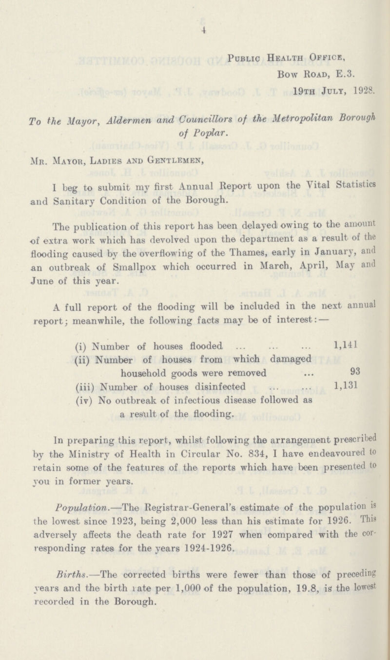 4 Public Health Office, Bow Road, E.3. 19th July, 1928. To the Mayor, Aldermen and Councillors of the Metropolitan Borough of Poplar. Mr. Mayor, Ladies and Gentlemen, I beg to submit my first Annual Report upon the Vital Statistics and Sanitary Condition of the Borough. The publication of this report has been delayed owing to the amount of extra work which has devolved upon the department as a result of the flooding caused by the overflowing of the Thames, early in January, and an outbreak of Smallpox which occurred in March, April, May and June of this year. A full report of the flooding will be included in the next annual report; meanwhile, the following facts may be of interest:— (i) Number of houses flooded 1,141 (ii) Number of houses from which damaged household goods were removed 93 (iii) Number of houses disinfected 1,131 (iv) No outbreak of infectious disease followed as a result of the flooding. In preparing this report, whilst following the arrangement prescribed by the Ministry of Health in Circular No. 834, I have endeavoured to retain some of the features of the reports which have been presented to you in former years. Population.—The Registrar-General's estimate of the population is the lowest since 1923, being 2,000 less than his estimate for 1926. This adversely affects the death rate for 1927 when compared with the cor responding rates for the years 1924-1926. Births.—The corrected births were fewer than those of preceding years and the birth rate per 1,000 of the population, 19.8, is the lowest recorded in the Borough.