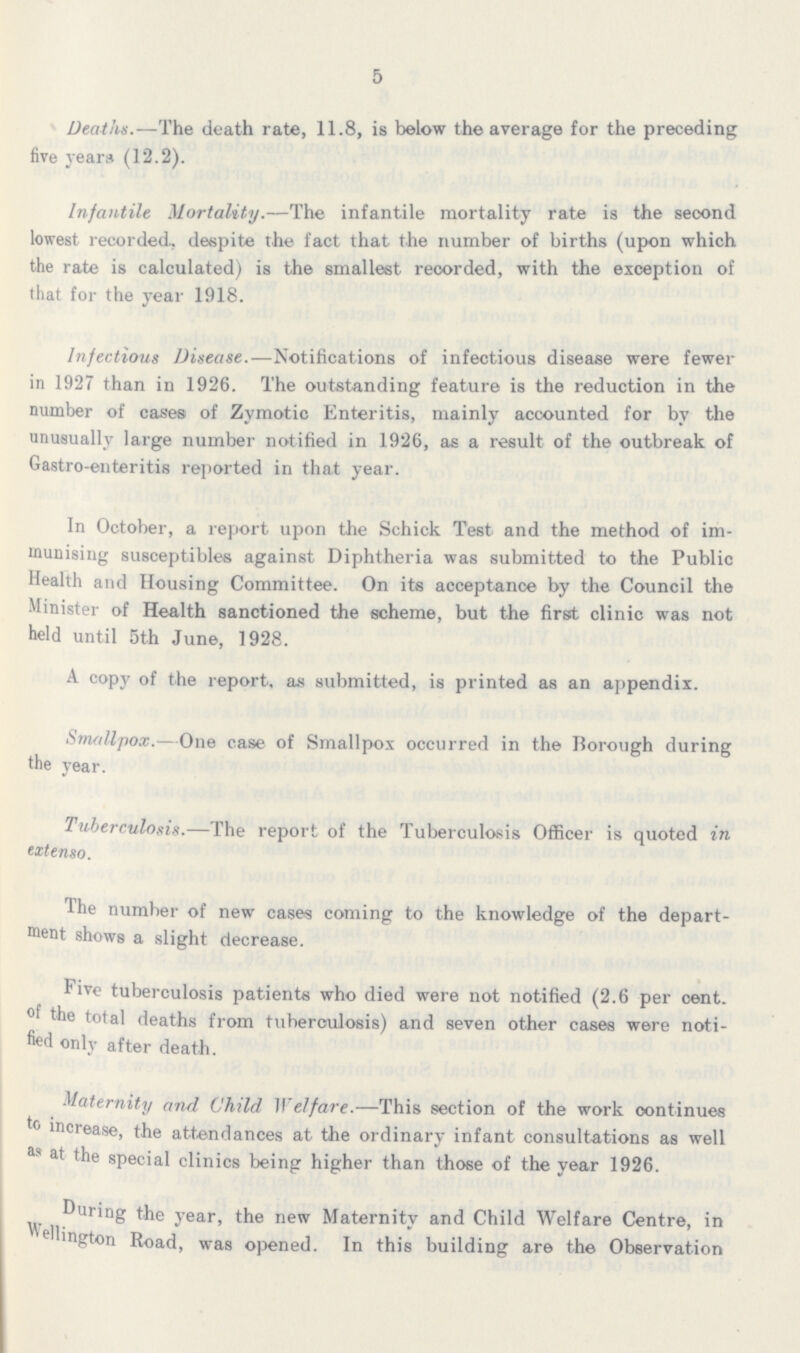 5 Deaths.—The death rate, 11.8, is below the average for the preceding five years (12.2). Infantile Mortality.—The infantile mortality rate is the second lowest recorded, despite the fact that the number of births (upon which the rate is calculated) is the smallest recorded, with the exception of that for the year 1918. Infectious Disease.—Notifications of infectious disease were fewer in 1927 than in 1926. The outstanding feature is the reduction in the number of cases of Zymotic Enteritis, mainly accounted for by the unusually large number notified in 1926, as a result of the outbreak of Gastro-enteritis reported in that year. In October, a report upon the Schick Test and the method of im munising susceptibles against Diphtheria was submitted to the Public Health and Housing Committee. On its acceptance by the Council the Minister of Health sanctioned the scheme, but the first clinic was not held until 5th June, 1928. A copy of the report, as submitted, is printed as an appendix. Smallpox.—One case of Smallpox occurred in the Borough during the year. tuberculosis.—The report of the Tuberculosis Officer is quoted in extenso. The number of new cases coming to the knowledge of the depart ment shows a slight decrease. Five tuberculosis patients who died were not notified (2.6 per cent. of total deaths from tuberculosis) and seven other cases were noti fied only after death. Maternity and Child Welfare.—This section of the work oontinues to increase, the attendances at the ordinary infant consultations as well as at the special clinics being higher than those of the year 1926. During the year, the new Maternity and Child Welfare Centre, in Wellington Road, was opened. In this building are the Observation