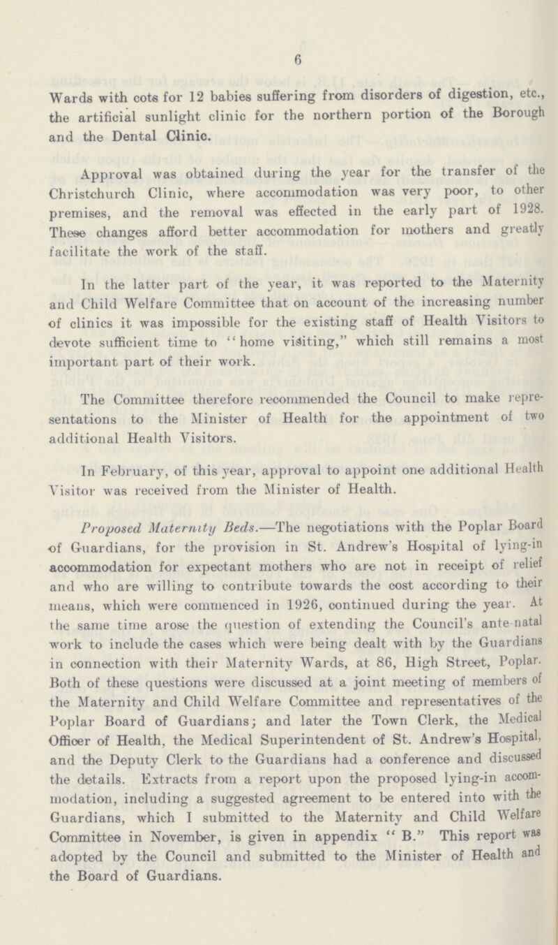 6 Wards with cote for 12 babies suffering from disorders of digestion, etc., the artificial sunlight clinic for the northern portion of the Borough and the Dental Clinic. Approval was obtained during the year for the transfer of the Christchurch Clinic, where accommodation was very poor, to other premises, and the removal was effected in the early part of 1928. These changes afford better accommodation for mothers and greatly facilitate the work of the staff. In the latter part of the year, it was reported to the Maternity and Child Welfare Committee that on account of the increasing number of clinics it was impossible for the existing staff of Health Visitors to devote sufficient time to home visiting, which still remains a most important part of their work. The Committee therefore recommended the Council to make repre sentations to the Minister of Health for the appointment of two additional Health Visitors. In February, of this year, approval to appoint one additional Health Visitor was received from the Minister of Health. Proposed Maternity Beds.—The negotiations with the Poplar Board of Guardians, for the provision in St. Andrew's Hospital of lying-in accommodation for expectant mothers who are not in receipt of relief and who are willing to contribute towards the cost according to their means, which were commenced in 1926, continued during the year. At the same time arose the question of extending the Council's ante natal work to include the cases which were being dealt with by the Guardians in connection with their Maternity Wards, at 86, High Street, Poplar. Both of these questions were discussed at a joint meeting of members of the Maternity and Child Welfare Committee and representatives of the Poplar Board of Guardians; and later the Town Clerk, the Medical Officer of Health, the Medical Superintendent of St. Andrew's Hospital, and the Deputy Clerk to the Guardians had a conference and discussed the details. Extracts from a report upon the proposed lying-in accom modation, including a suggested agreement to be entered into with the Guardians, which I submitted to the Maternity and Child Welfare Committee in November, is given in appendix B. This report was adopted by the Council and submitted to the Minister of Health and the Board of Guardians.
